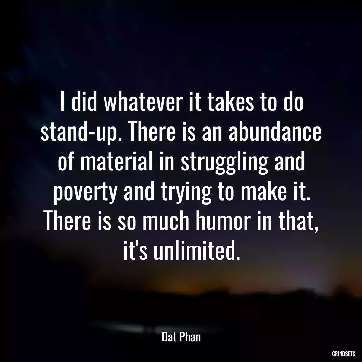 I did whatever it takes to do stand-up. There is an abundance of material in struggling and poverty and trying to make it. There is so much humor in that, it\'s unlimited.