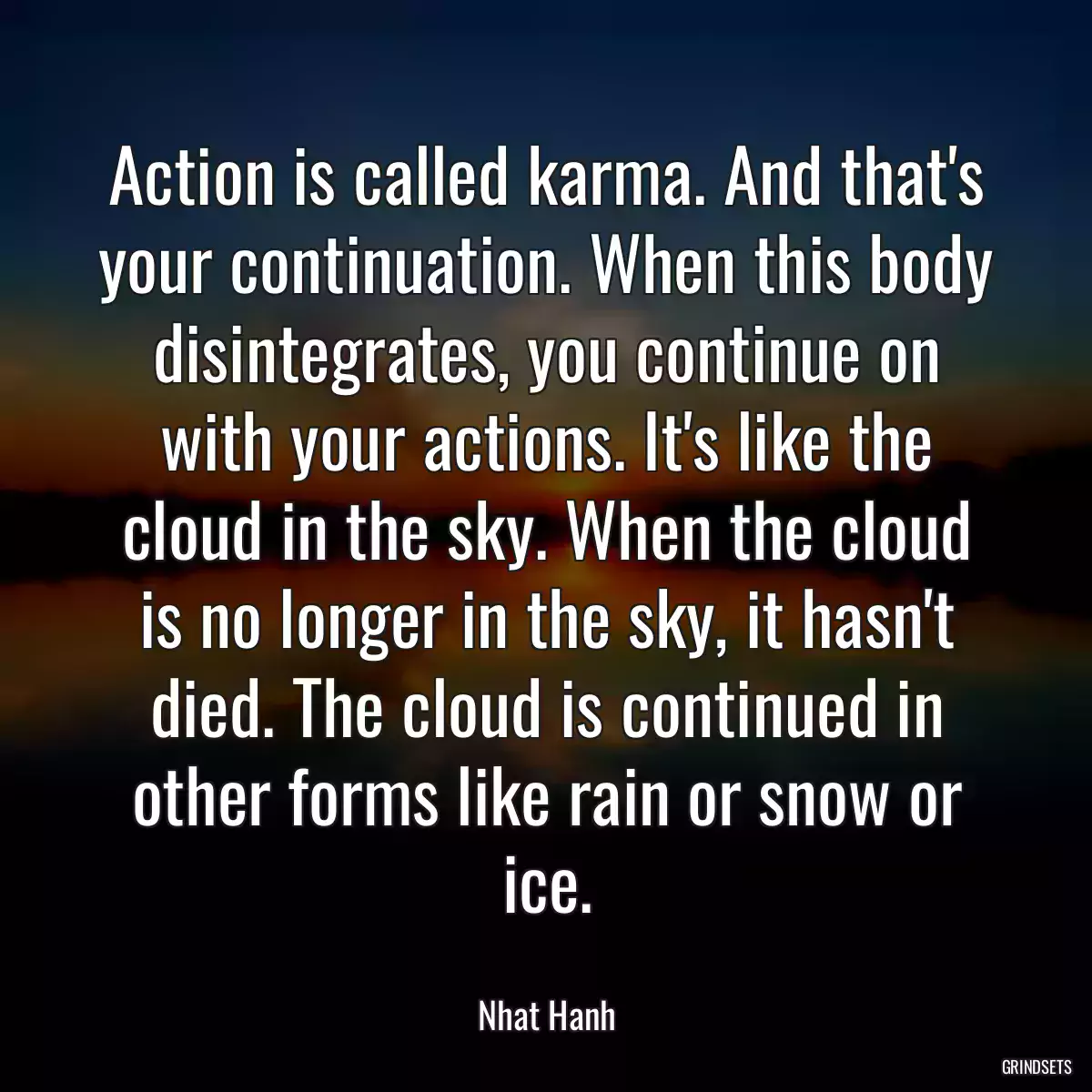 Action is called karma. And that\'s your continuation. When this body disintegrates, you continue on with your actions. It\'s like the cloud in the sky. When the cloud is no longer in the sky, it hasn\'t died. The cloud is continued in other forms like rain or snow or ice.