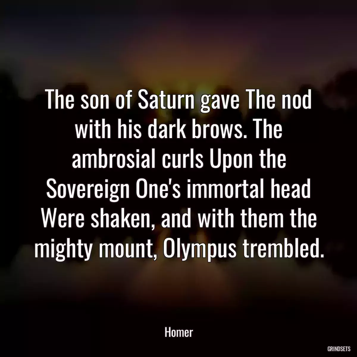 The son of Saturn gave The nod with his dark brows. The ambrosial curls Upon the Sovereign One\'s immortal head Were shaken, and with them the mighty mount, Olympus trembled.