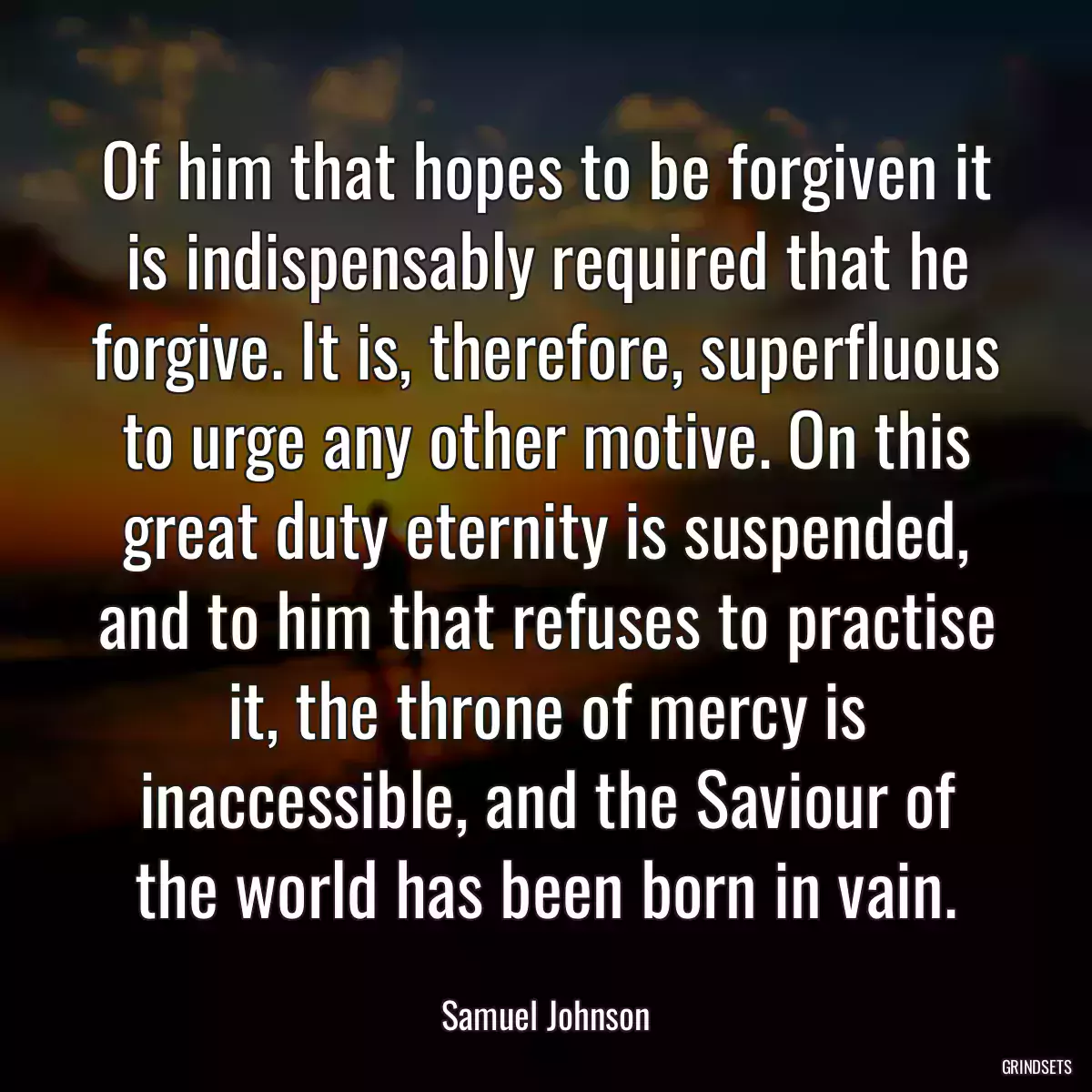 Of him that hopes to be forgiven it is indispensably required that he forgive. It is, therefore, superfluous to urge any other motive. On this great duty eternity is suspended, and to him that refuses to practise it, the throne of mercy is inaccessible, and the Saviour of the world has been born in vain.