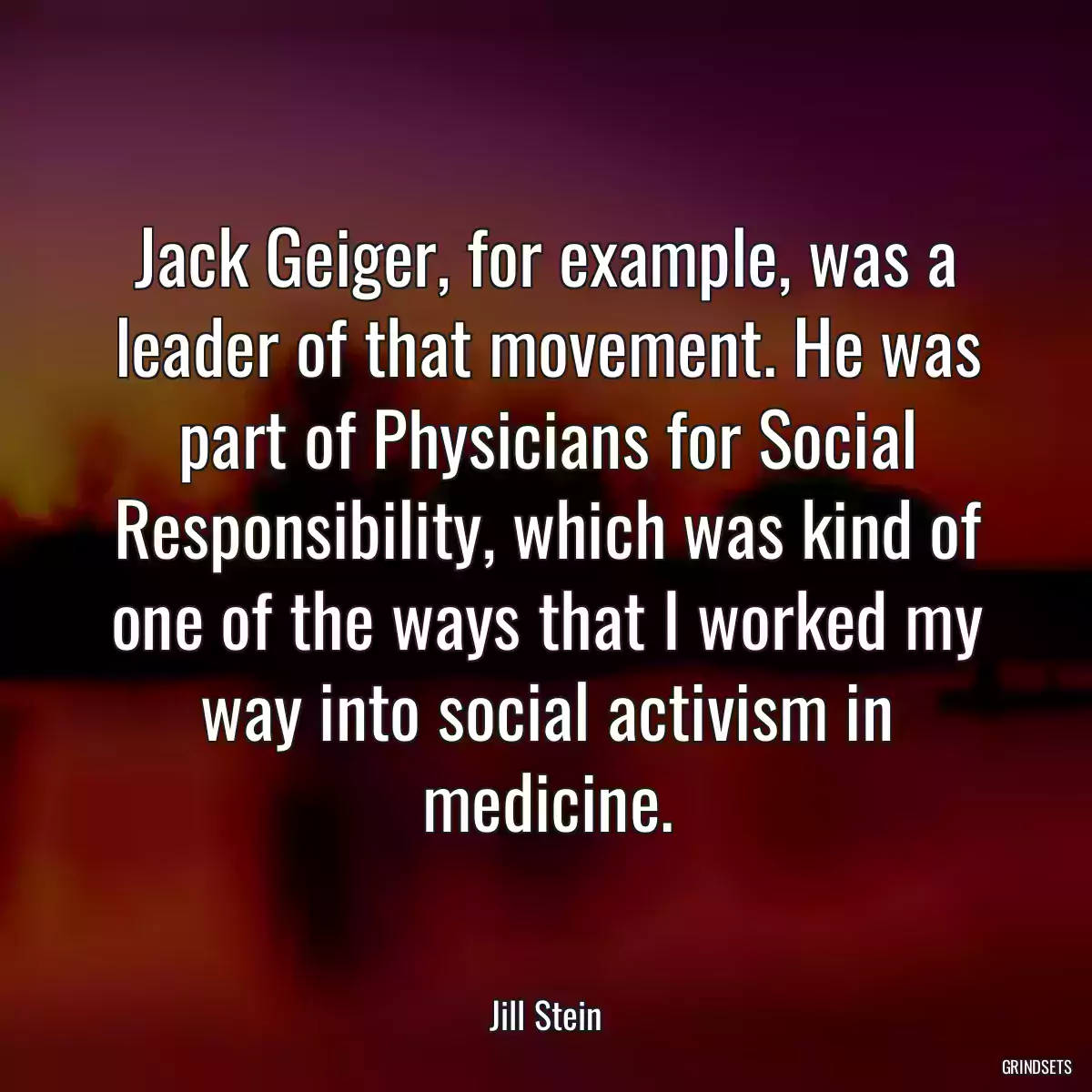 Jack Geiger, for example, was a leader of that movement. He was part of Physicians for Social Responsibility, which was kind of one of the ways that I worked my way into social activism in medicine.