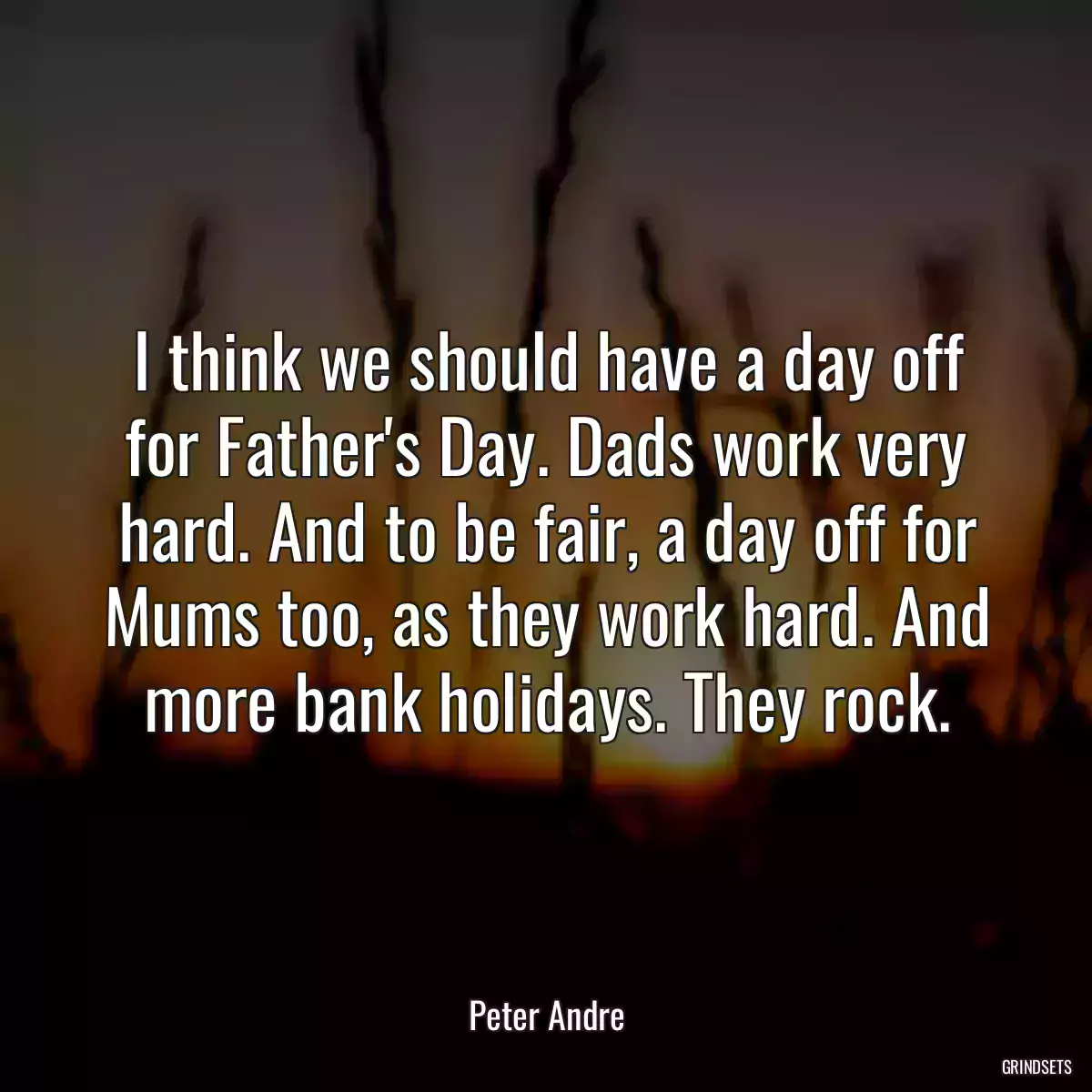 I think we should have a day off for Father\'s Day. Dads work very hard. And to be fair, a day off for Mums too, as they work hard. And more bank holidays. They rock.