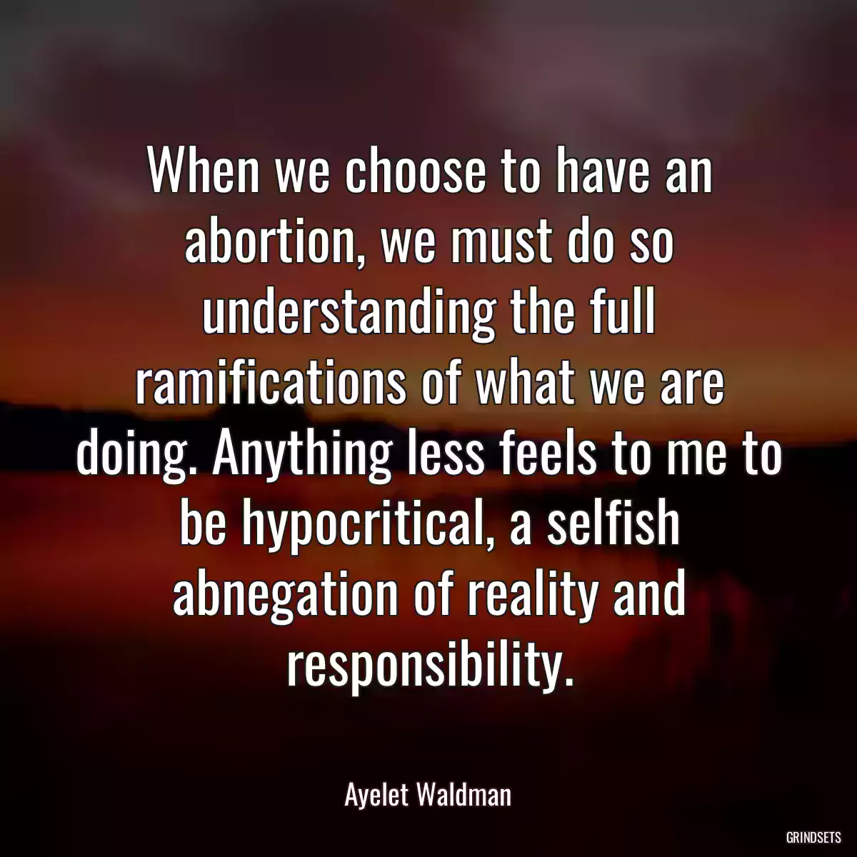 When we choose to have an abortion, we must do so understanding the full ramifications of what we are doing. Anything less feels to me to be hypocritical, a selfish abnegation of reality and responsibility.