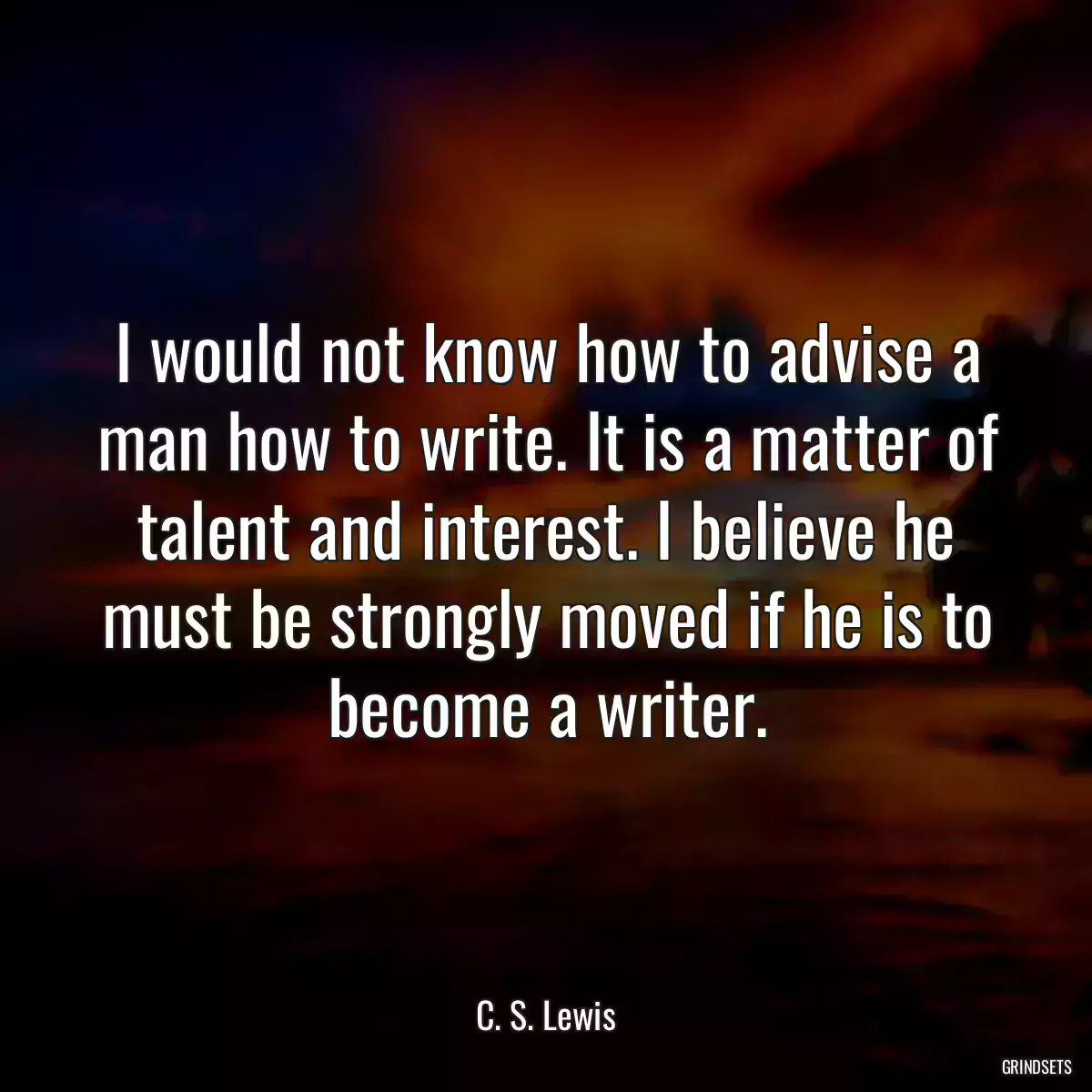 I would not know how to advise a man how to write. It is a matter of talent and interest. I believe he must be strongly moved if he is to become a writer.