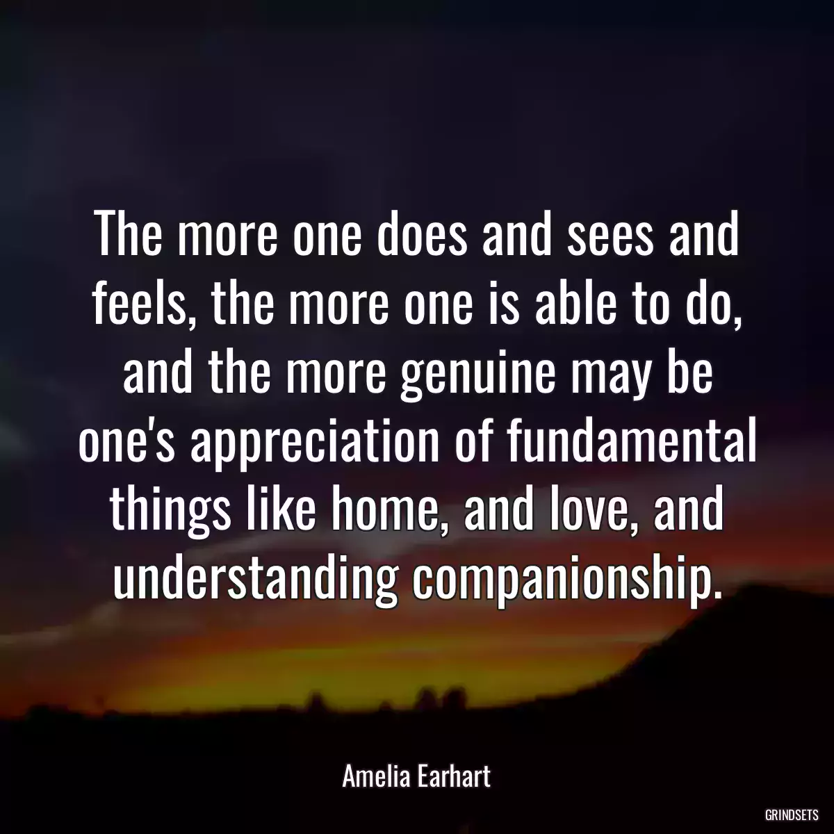 The more one does and sees and feels, the more one is able to do, and the more genuine may be one\'s appreciation of fundamental things like home, and love, and understanding companionship.