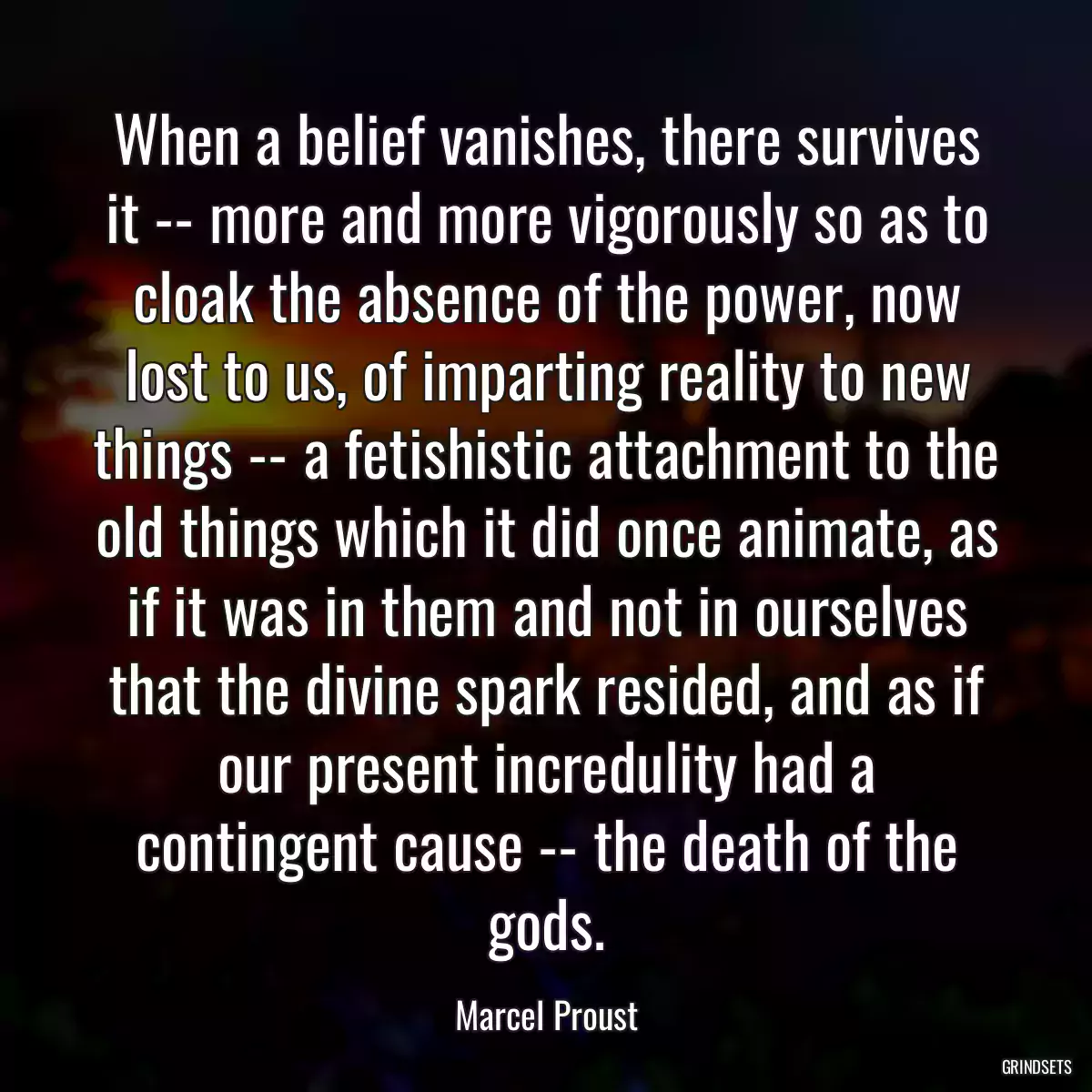 When a belief vanishes, there survives it -- more and more vigorously so as to cloak the absence of the power, now lost to us, of imparting reality to new things -- a fetishistic attachment to the old things which it did once animate, as if it was in them and not in ourselves that the divine spark resided, and as if our present incredulity had a contingent cause -- the death of the gods.