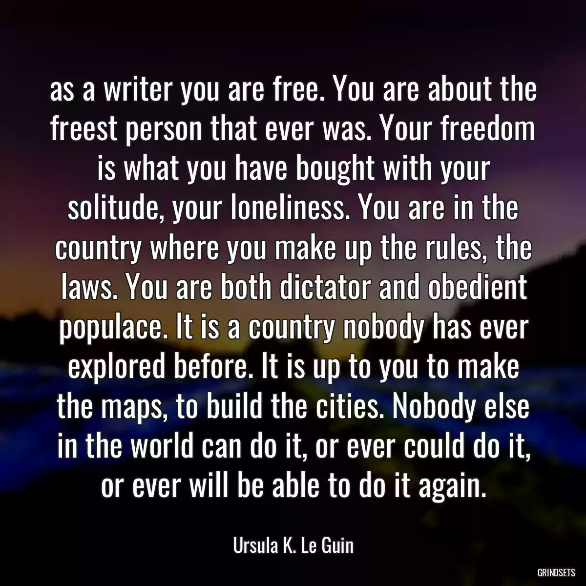 as a writer you are free. You are about the freest person that ever was. Your freedom is what you have bought with your solitude, your loneliness. You are in the country where you make up the rules, the laws. You are both dictator and obedient populace. It is a country nobody has ever explored before. It is up to you to make the maps, to build the cities. Nobody else in the world can do it, or ever could do it, or ever will be able to do it again.