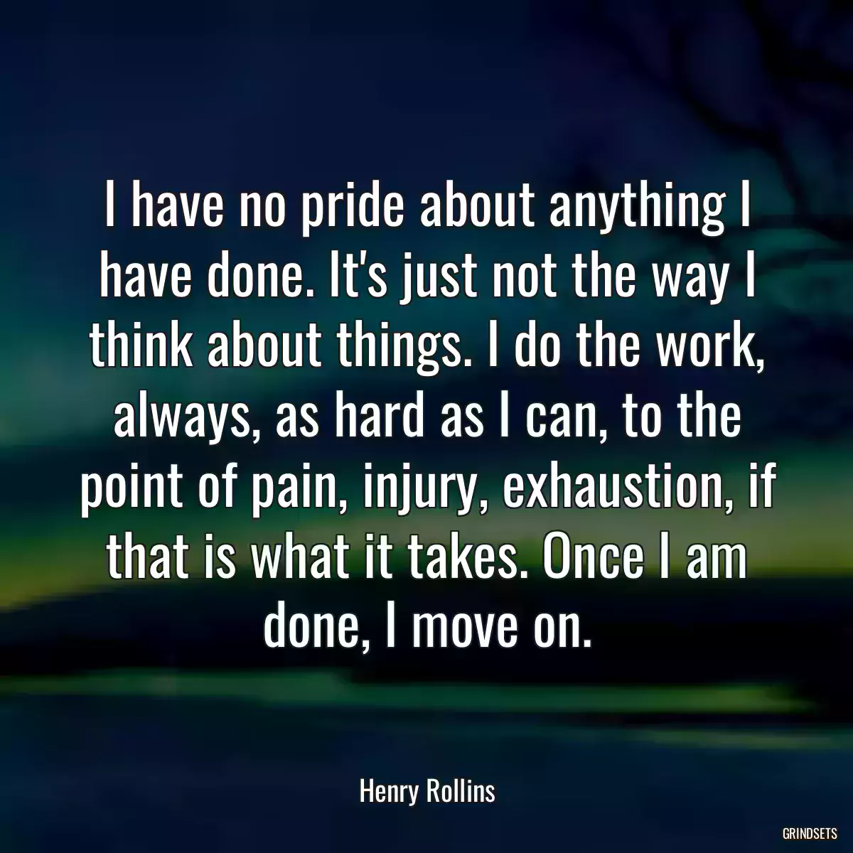 I have no pride about anything I have done. It\'s just not the way I think about things. I do the work, always, as hard as I can, to the point of pain, injury, exhaustion, if that is what it takes. Once I am done, I move on.