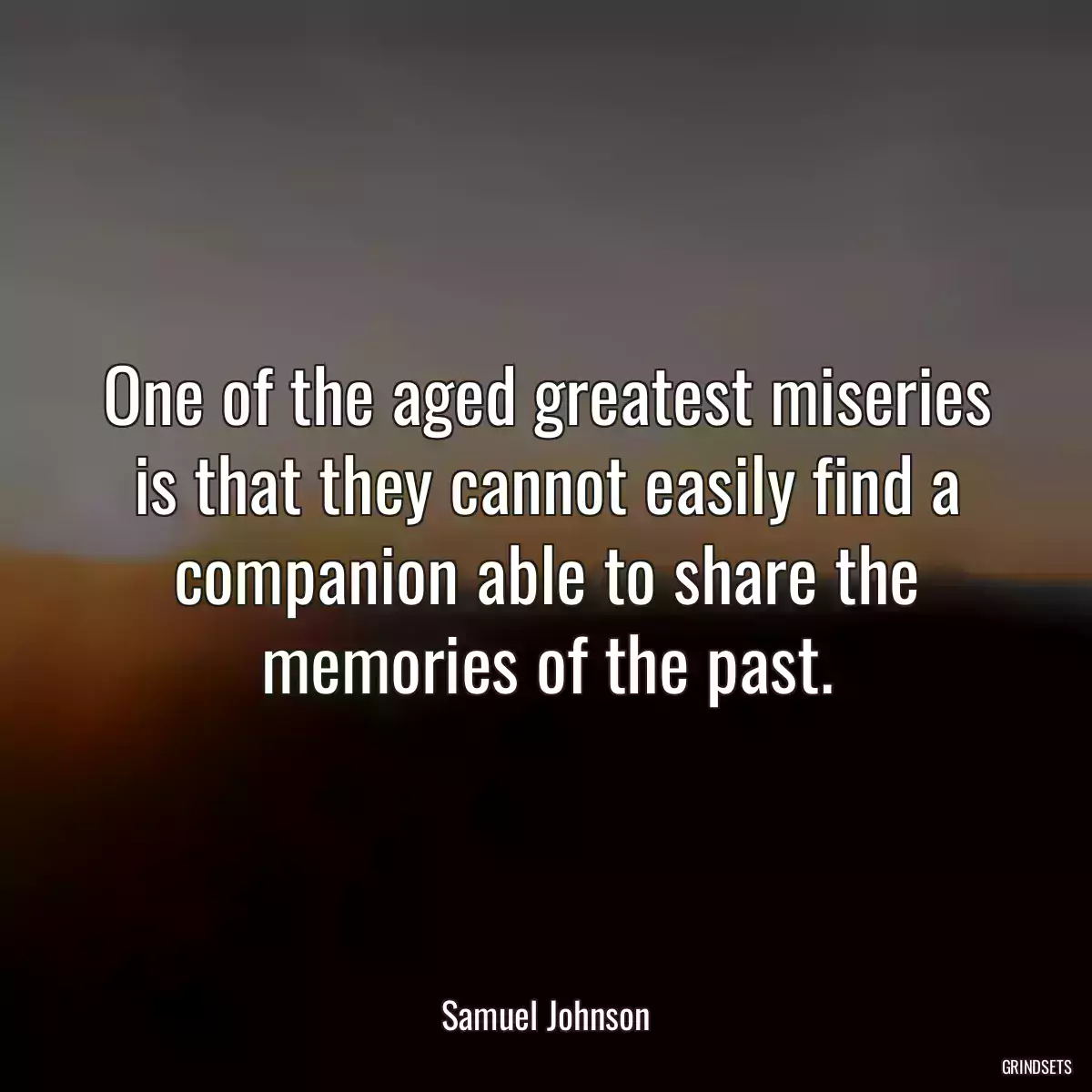 One of the aged greatest miseries is that they cannot easily find a companion able to share the memories of the past.