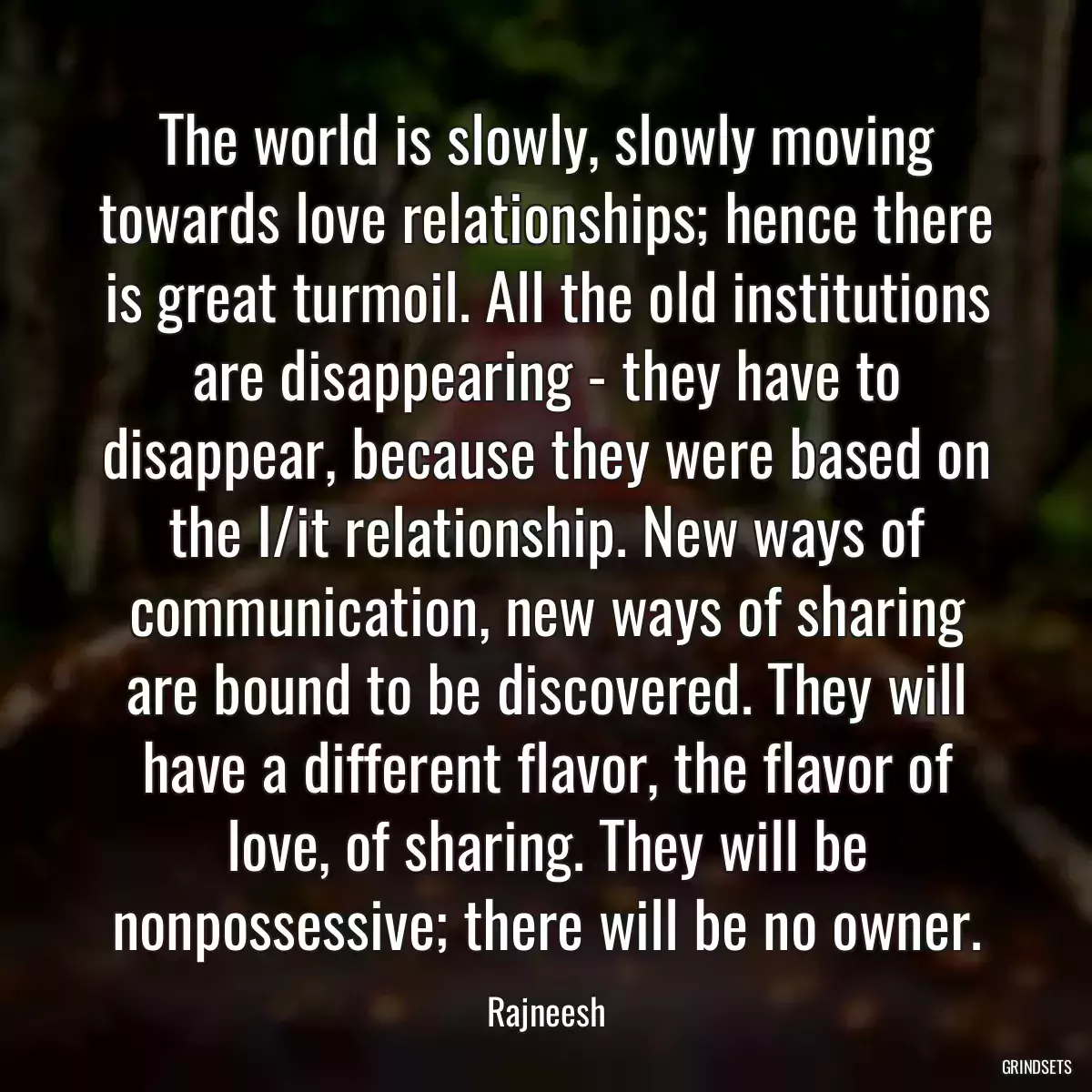 The world is slowly, slowly moving towards love relationships; hence there is great turmoil. All the old institutions are disappearing - they have to disappear, because they were based on the I/it relationship. New ways of communication, new ways of sharing are bound to be discovered. They will have a different flavor, the flavor of love, of sharing. They will be nonpossessive; there will be no owner.