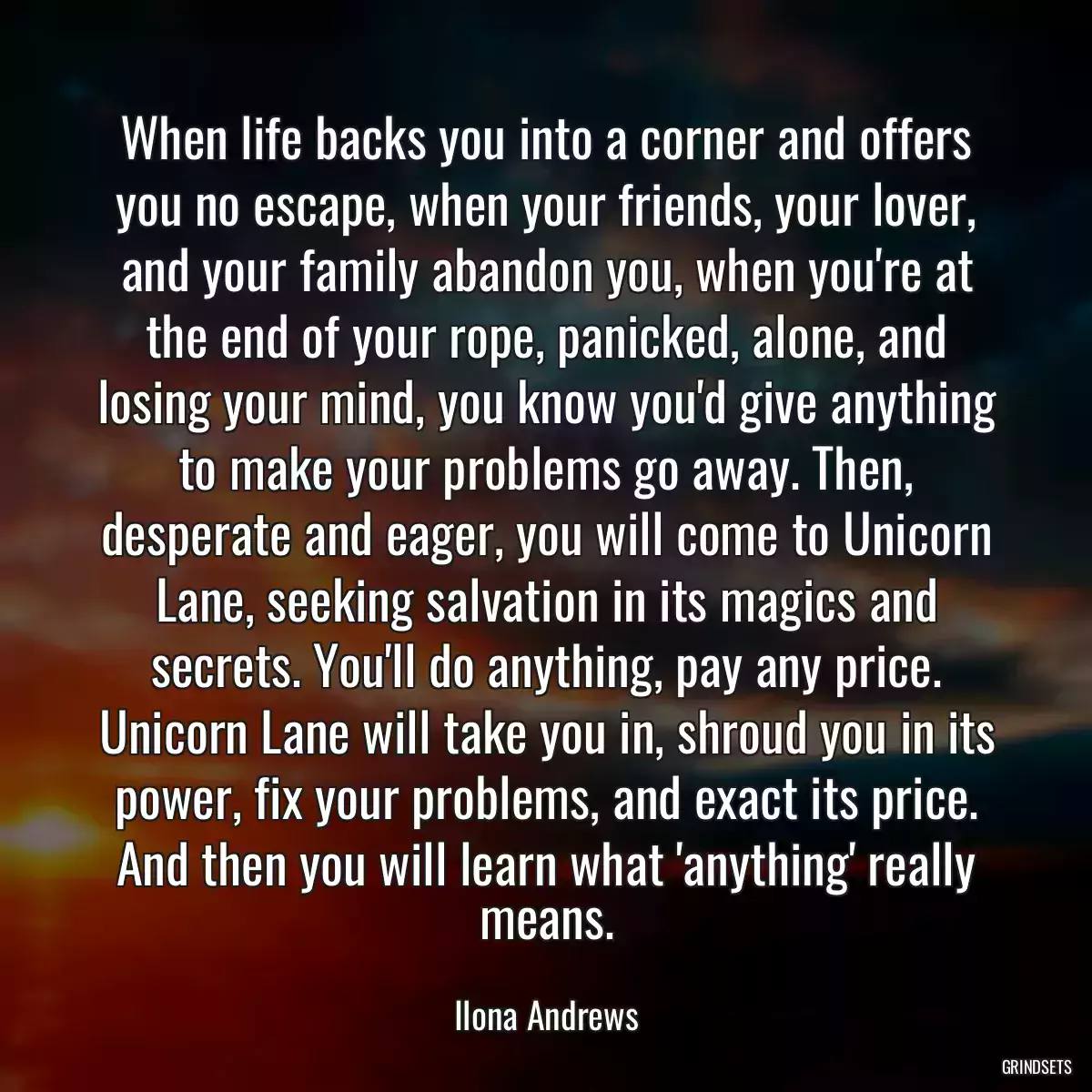 When life backs you into a corner and offers you no escape, when your friends, your lover, and your family abandon you, when you\'re at the end of your rope, panicked, alone, and losing your mind, you know you\'d give anything to make your problems go away. Then, desperate and eager, you will come to Unicorn Lane, seeking salvation in its magics and secrets. You\'ll do anything, pay any price. Unicorn Lane will take you in, shroud you in its power, fix your problems, and exact its price. And then you will learn what \'anything\' really means.