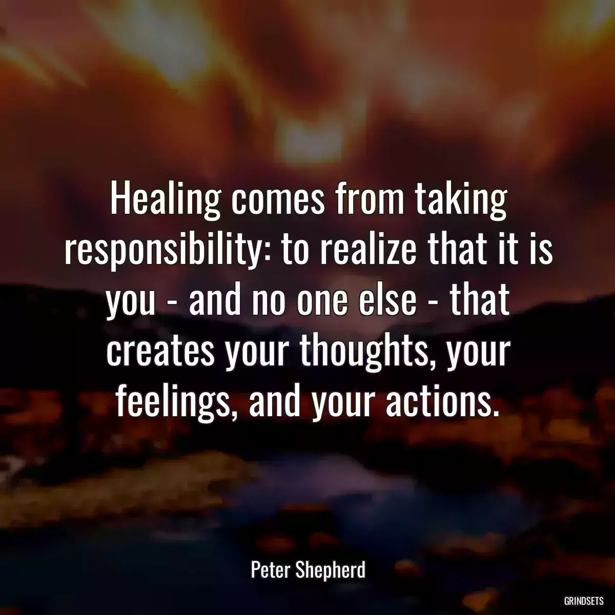 Healing comes from taking responsibility: to realize that it is you - and no one else - that creates your thoughts, your feelings, and your actions.