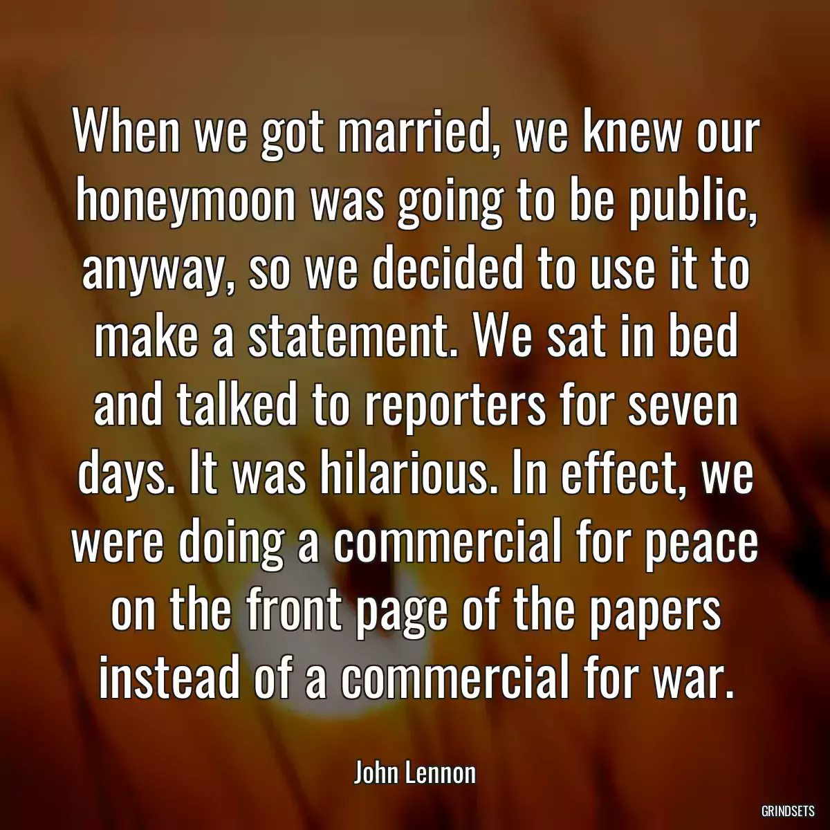 When we got married, we knew our honeymoon was going to be public, anyway, so we decided to use it to make a statement. We sat in bed and talked to reporters for seven days. It was hilarious. In effect, we were doing a commercial for peace on the front page of the papers instead of a commercial for war.