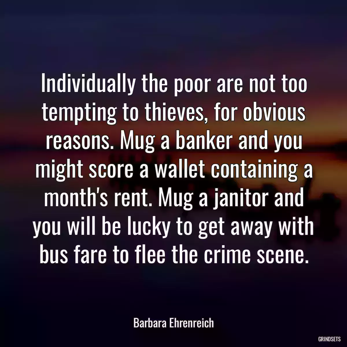 Individually the poor are not too tempting to thieves, for obvious reasons. Mug a banker and you might score a wallet containing a month\'s rent. Mug a janitor and you will be lucky to get away with bus fare to flee the crime scene.