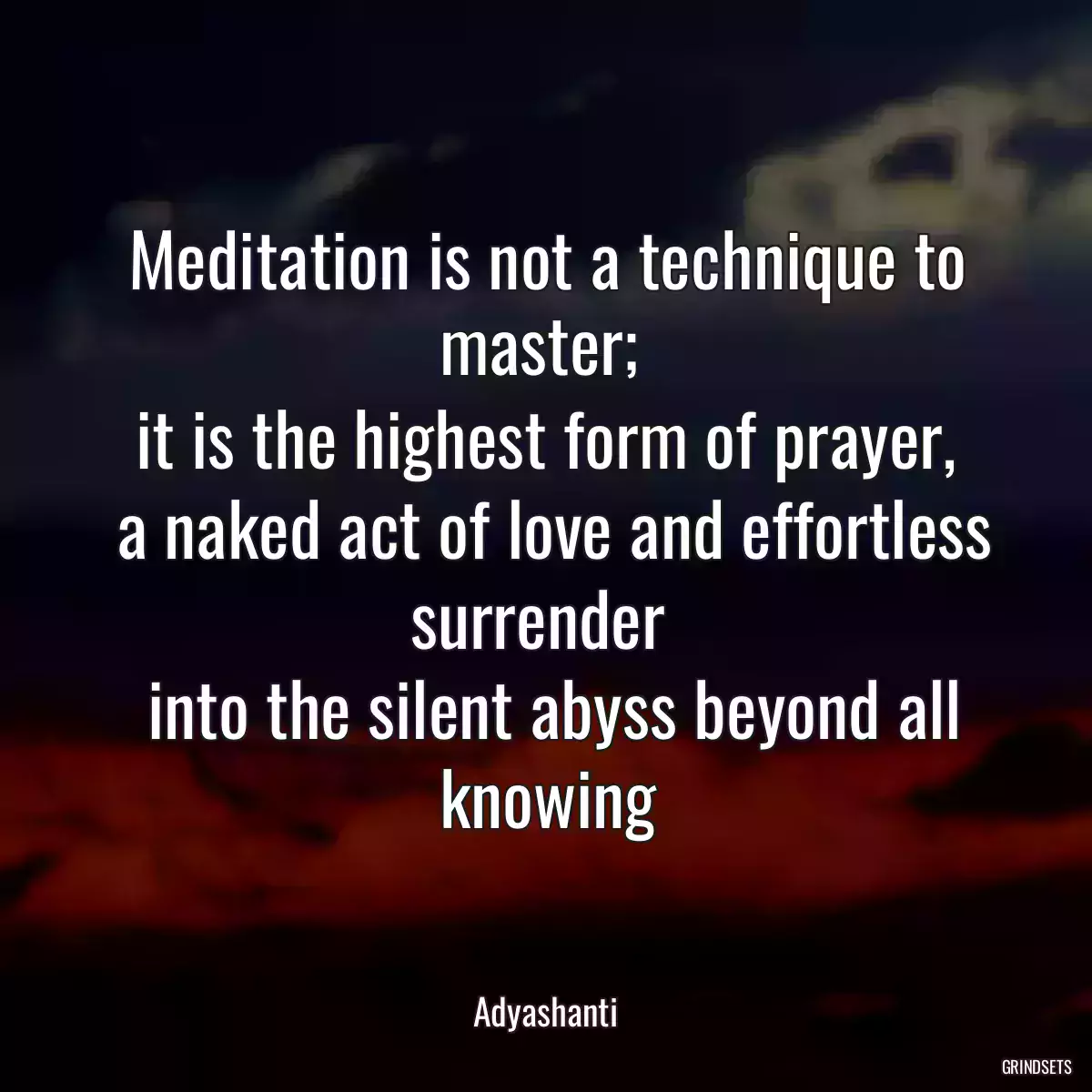 Meditation is not a technique to master; 
 it is the highest form of prayer, 
 a naked act of love and effortless surrender 
 into the silent abyss beyond all knowing