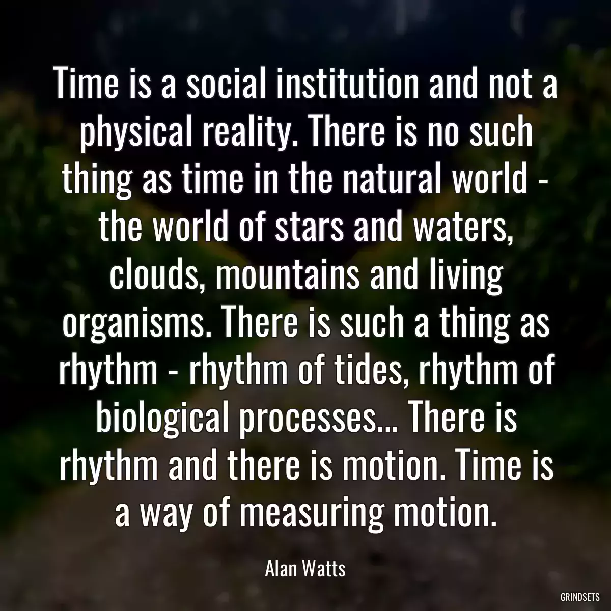 Time is a social institution and not a physical reality. There is no such thing as time in the natural world - the world of stars and waters, clouds, mountains and living organisms. There is such a thing as rhythm - rhythm of tides, rhythm of biological processes... There is rhythm and there is motion. Time is a way of measuring motion.