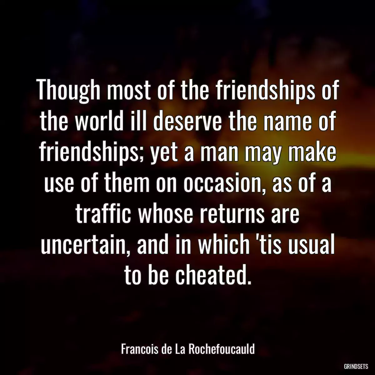 Though most of the friendships of the world ill deserve the name of friendships; yet a man may make use of them on occasion, as of a traffic whose returns are uncertain, and in which \'tis usual to be cheated.