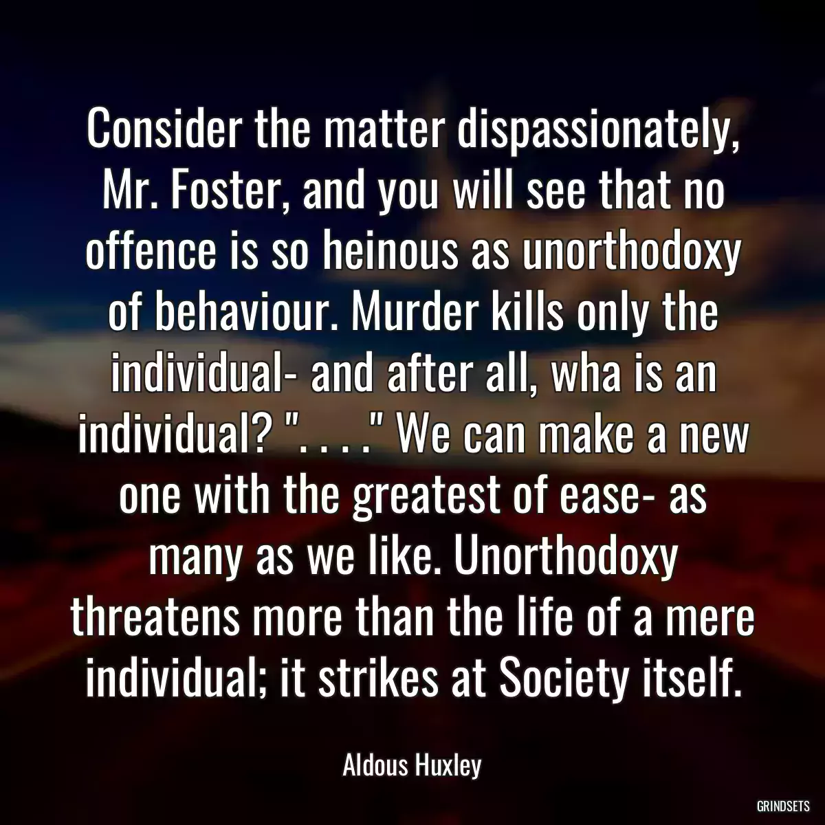 Consider the matter dispassionately, Mr. Foster, and you will see that no offence is so heinous as unorthodoxy of behaviour. Murder kills only the individual- and after all, wha is an individual? \