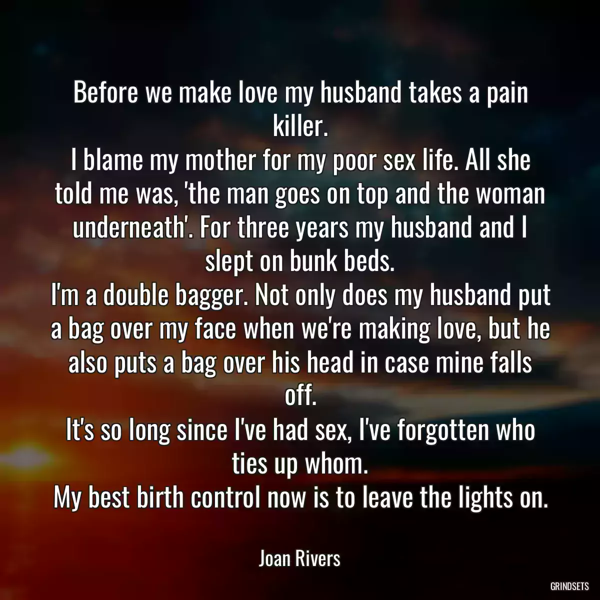 Before we make love my husband takes a pain killer.
I blame my mother for my poor sex life. All she told me was, \'the man goes on top and the woman underneath\'. For three years my husband and I slept on bunk beds.
I\'m a double bagger. Not only does my husband put a bag over my face when we\'re making love, but he also puts a bag over his head in case mine falls off.
It\'s so long since I\'ve had sex, I\'ve forgotten who ties up whom.
My best birth control now is to leave the lights on.