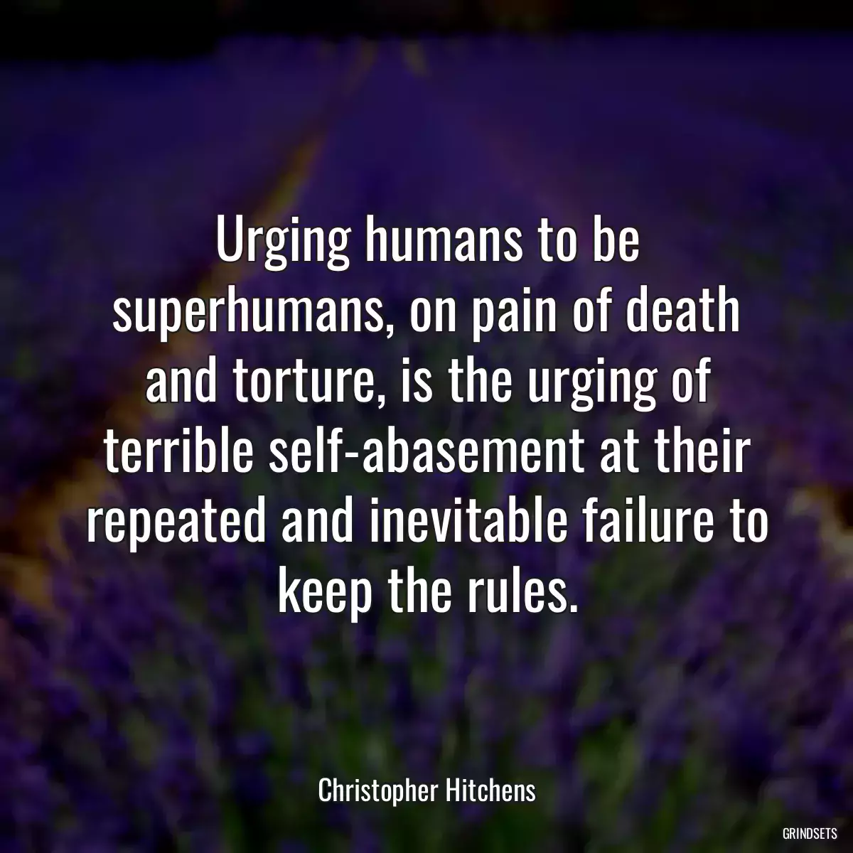 Urging humans to be superhumans, on pain of death and torture, is the urging of terrible self-abasement at their repeated and inevitable failure to keep the rules.