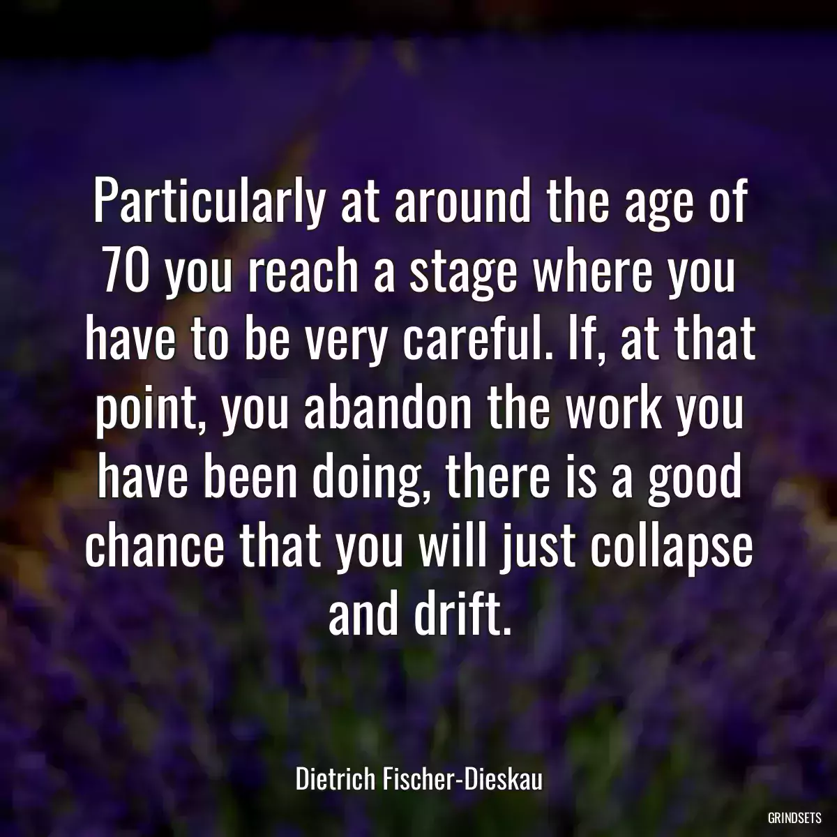 Particularly at around the age of 70 you reach a stage where you have to be very careful. If, at that point, you abandon the work you have been doing, there is a good chance that you will just collapse and drift.