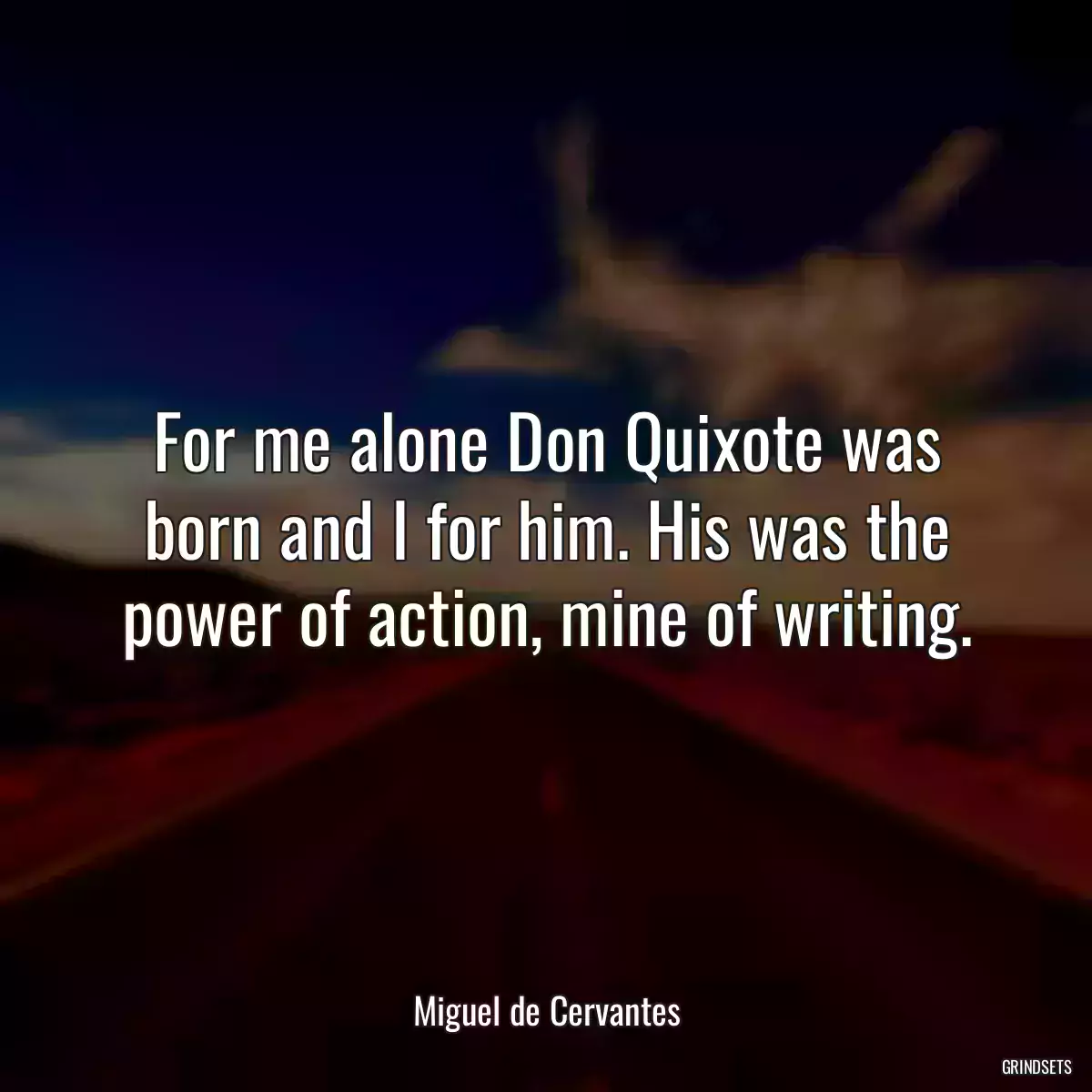 For me alone Don Quixote was born and I for him. His was the power of action, mine of writing.