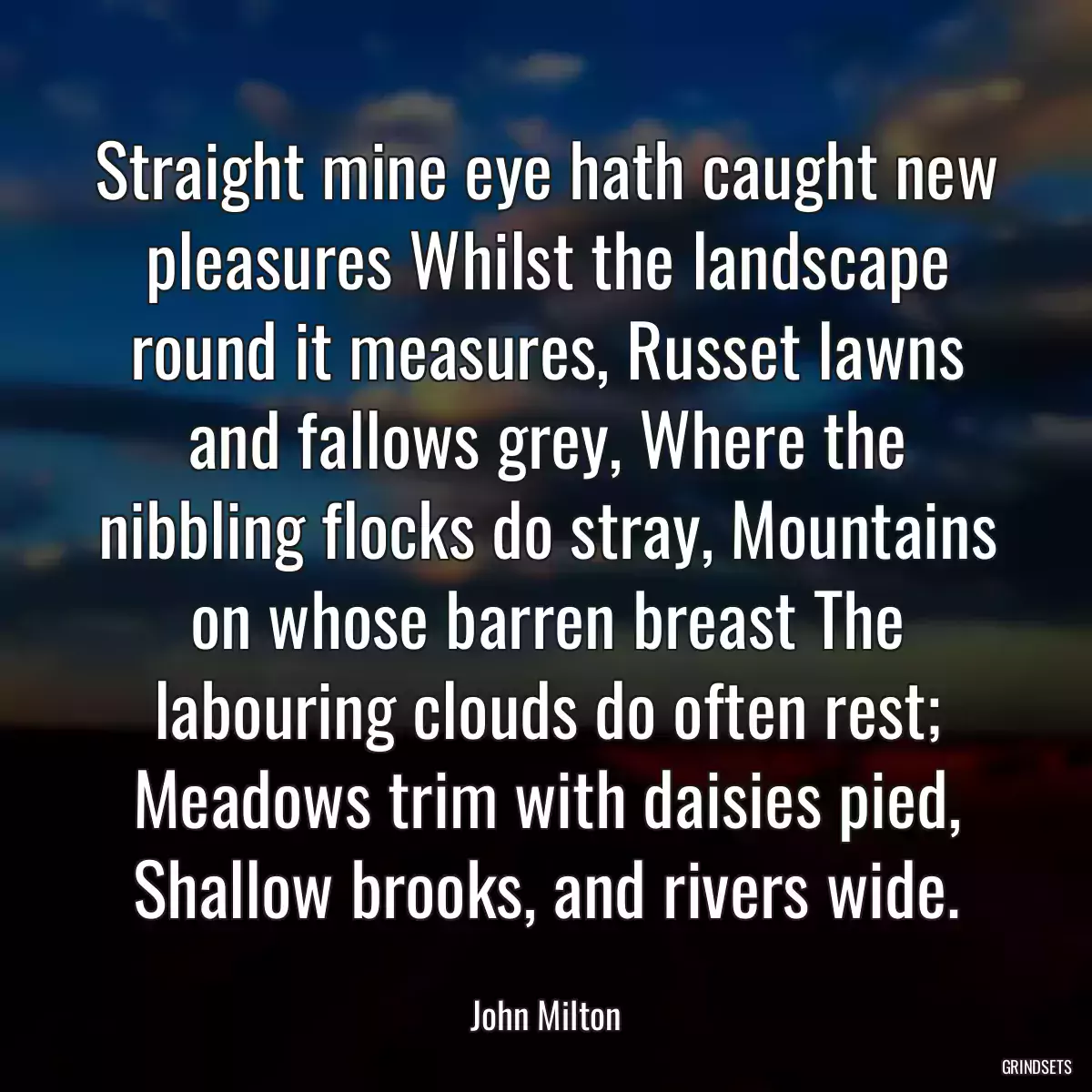 Straight mine eye hath caught new pleasures Whilst the landscape round it measures, Russet lawns and fallows grey, Where the nibbling flocks do stray, Mountains on whose barren breast The labouring clouds do often rest; Meadows trim with daisies pied, Shallow brooks, and rivers wide.