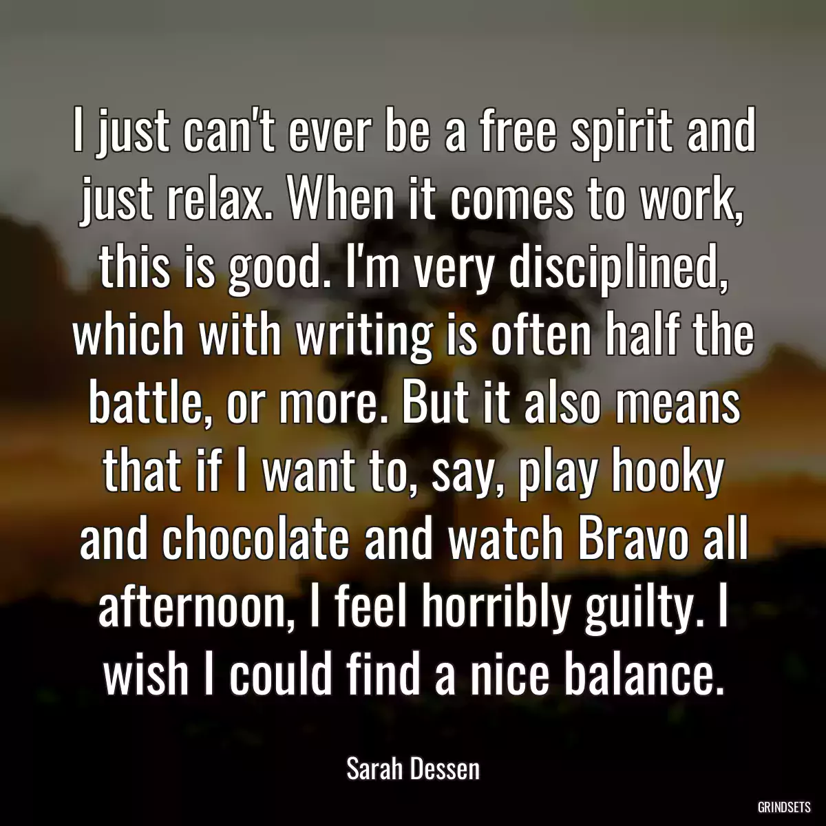 I just can\'t ever be a free spirit and just relax. When it comes to work, this is good. I\'m very disciplined, which with writing is often half the battle, or more. But it also means that if I want to, say, play hooky and chocolate and watch Bravo all afternoon, I feel horribly guilty. I wish I could find a nice balance.