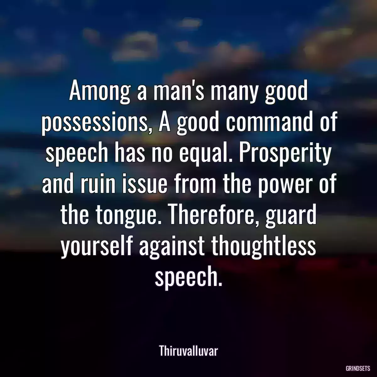 Among a man\'s many good possessions, A good command of speech has no equal. Prosperity and ruin issue from the power of the tongue. Therefore, guard yourself against thoughtless speech.