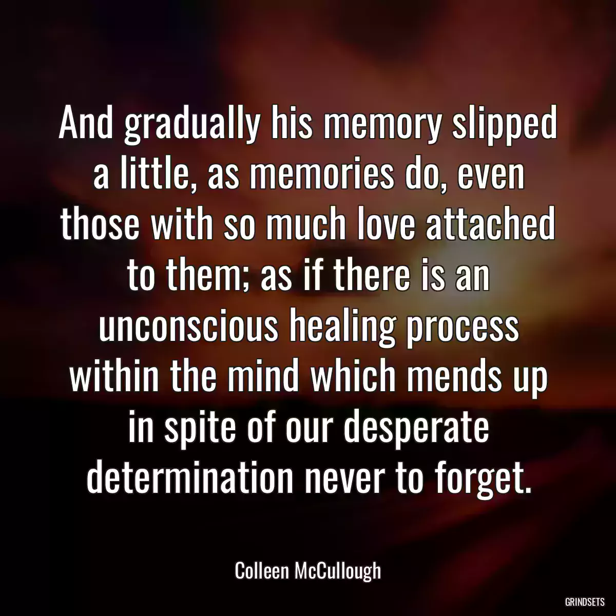 And gradually his memory slipped a little, as memories do, even those with so much love attached to them; as if there is an unconscious healing process within the mind which mends up in spite of our desperate determination never to forget.