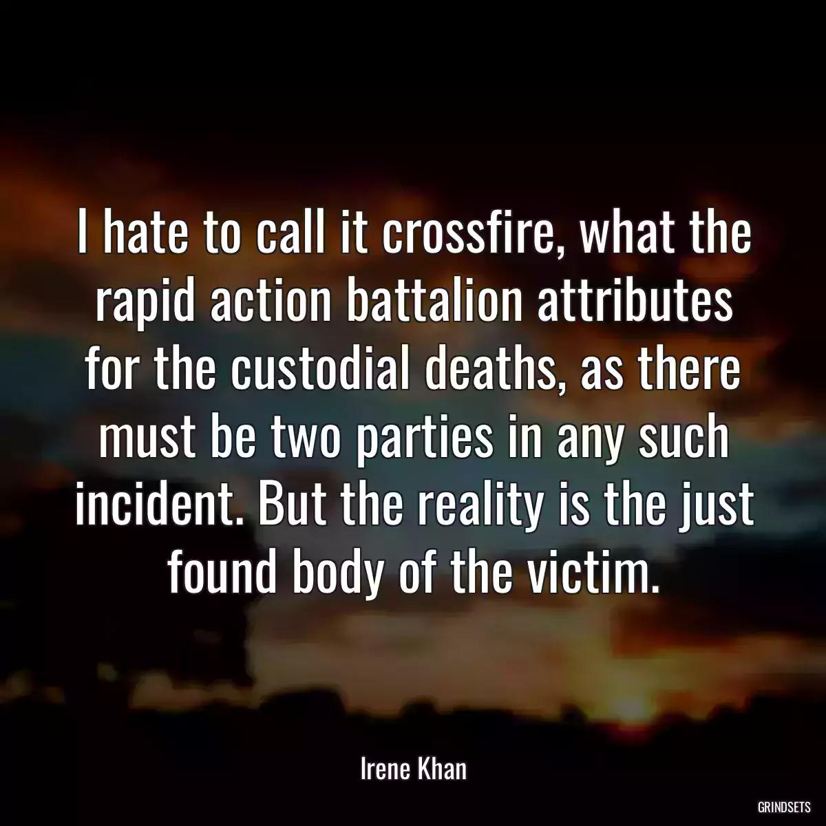 I hate to call it crossfire, what the rapid action battalion attributes for the custodial deaths, as there must be two parties in any such incident. But the reality is the just found body of the victim.