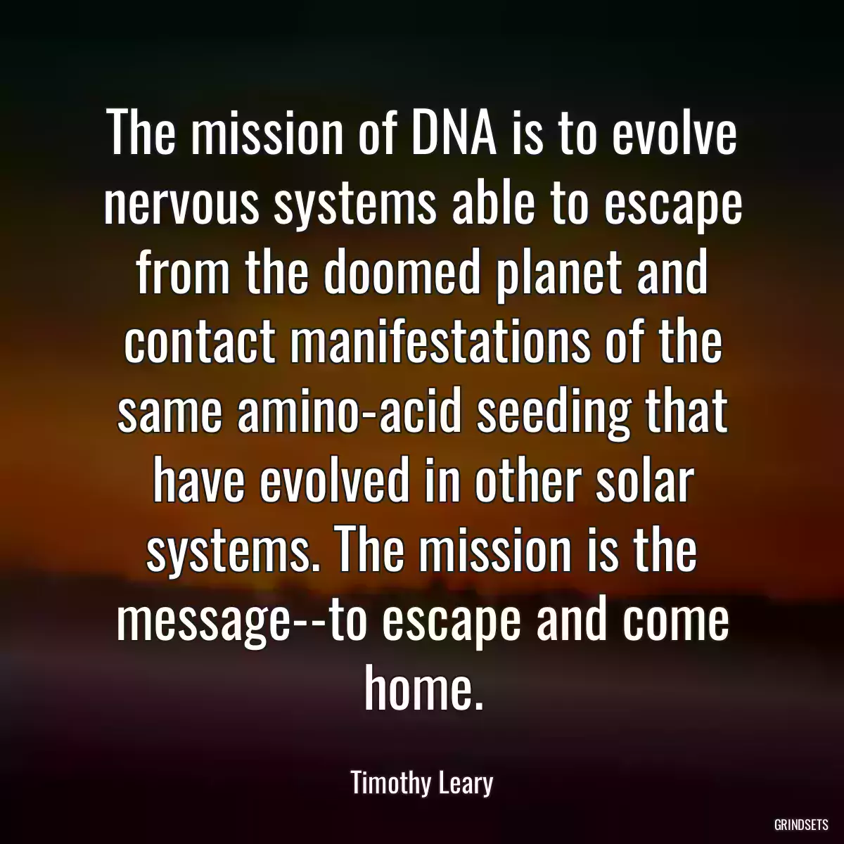 The mission of DNA is to evolve nervous systems able to escape from the doomed planet and contact manifestations of the same amino-acid seeding that have evolved in other solar systems. The mission is the message--to escape and come home.