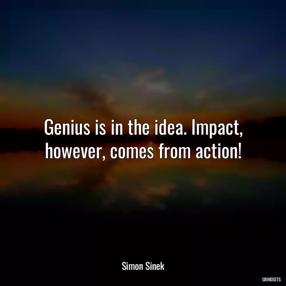 Genius is in the idea. Impact, however, comes from action!