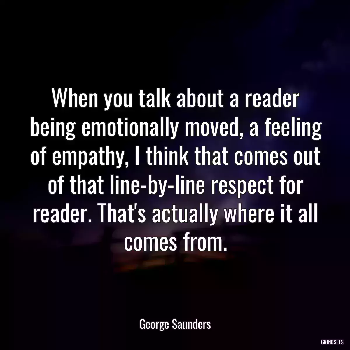 When you talk about a reader being emotionally moved, a feeling of empathy, I think that comes out of that line-by-line respect for reader. That\'s actually where it all comes from.