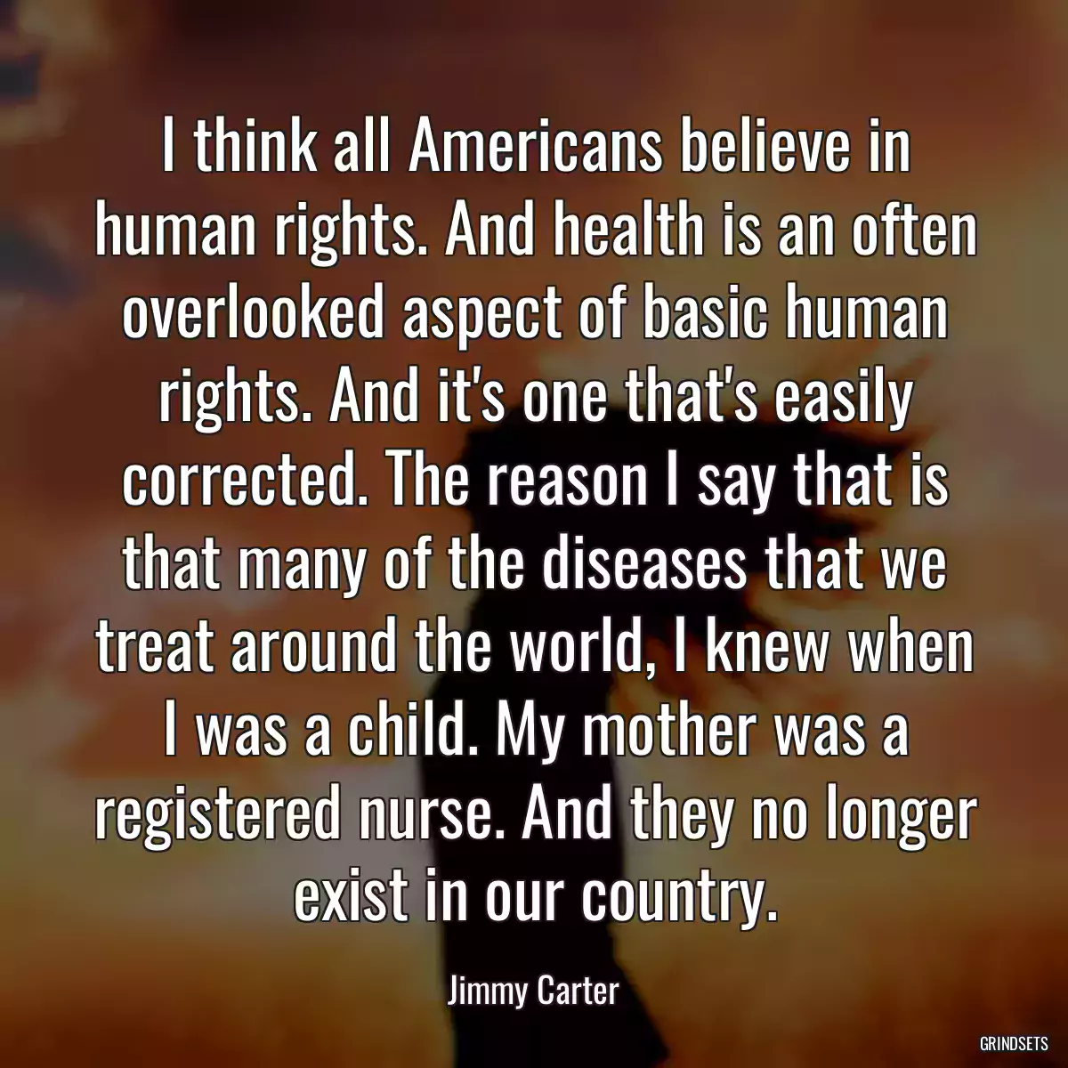 I think all Americans believe in human rights. And health is an often overlooked aspect of basic human rights. And it\'s one that\'s easily corrected. The reason I say that is that many of the diseases that we treat around the world, I knew when I was a child. My mother was a registered nurse. And they no longer exist in our country.