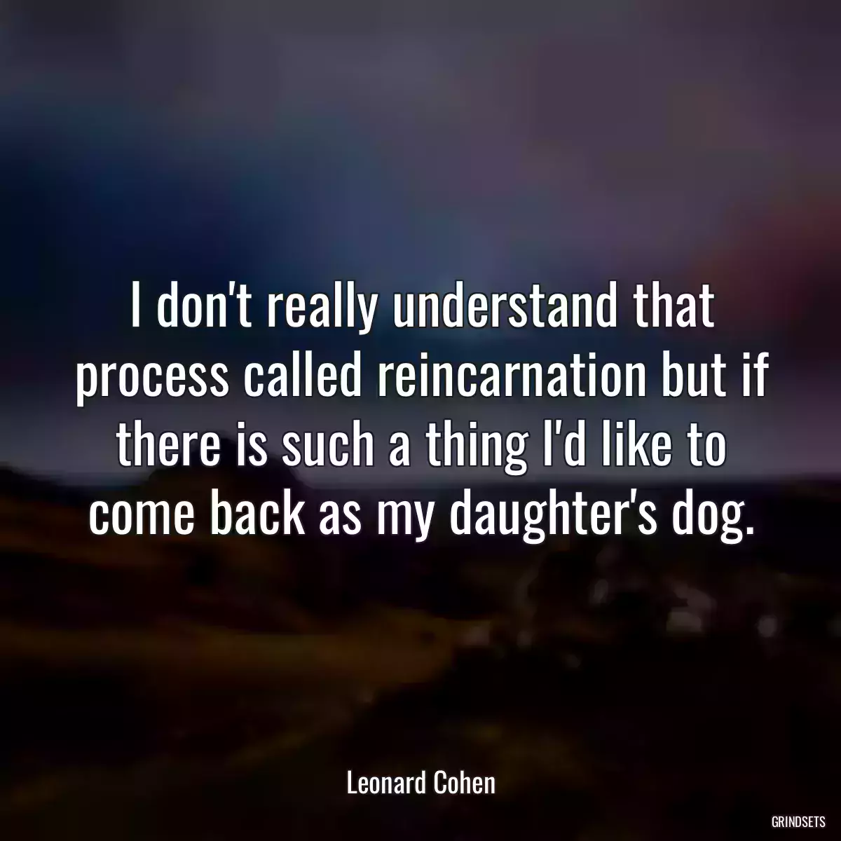 I don\'t really understand that process called reincarnation but if there is such a thing I\'d like to come back as my daughter\'s dog.