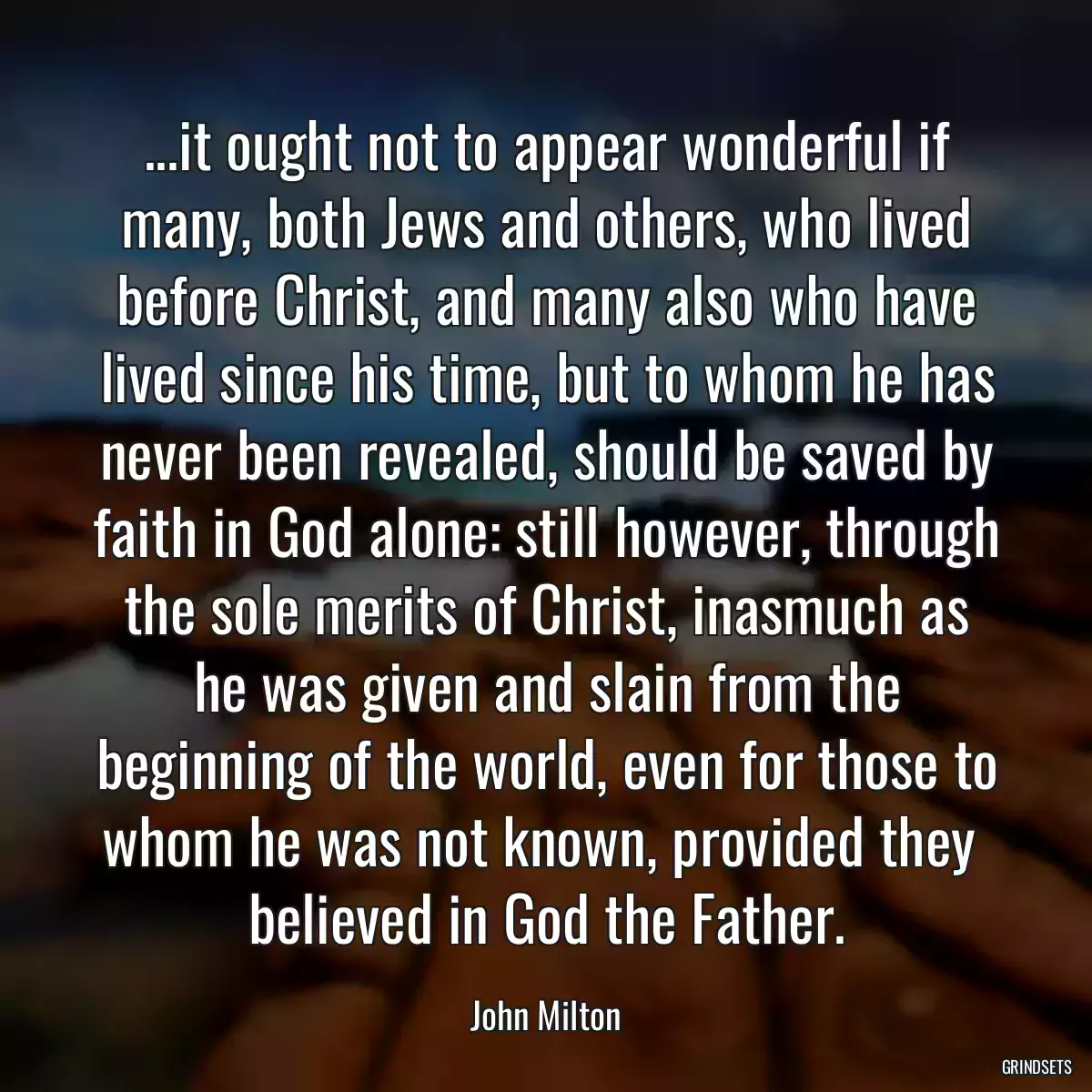 ...it ought not to appear wonderful if many, both Jews and others, who lived before Christ, and many also who have lived since his time, but to whom he has never been revealed, should be saved by faith in God alone: still however, through the sole merits of Christ, inasmuch as he was given and slain from the beginning of the world, even for those to whom he was not known, provided they  believed in God the Father.