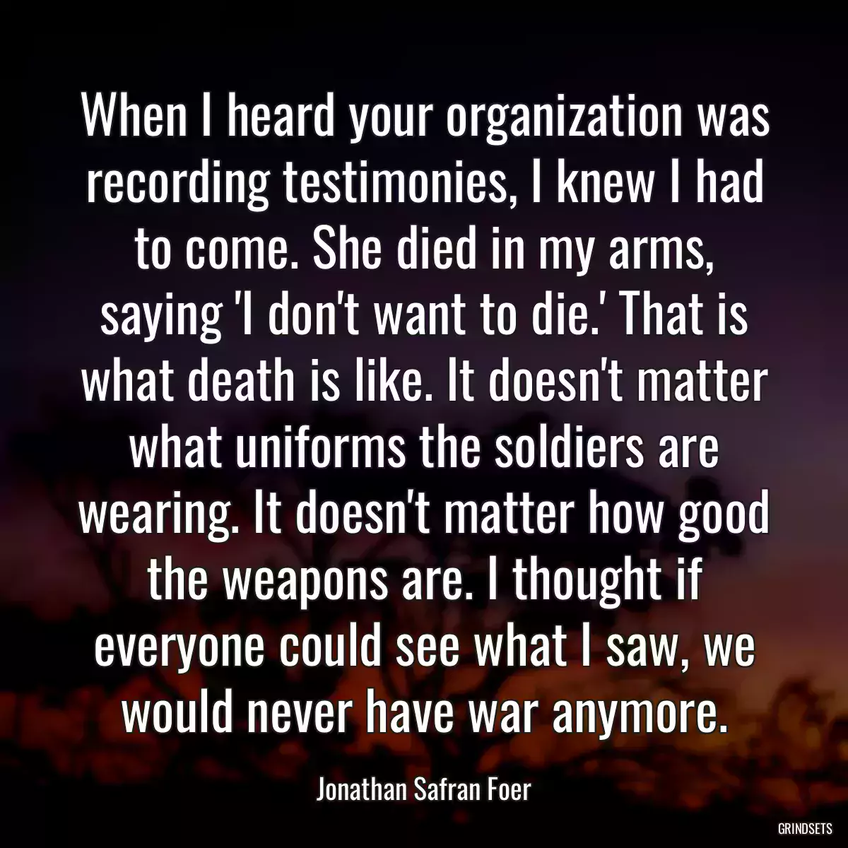 When I heard your organization was recording testimonies, I knew I had to come. She died in my arms, saying \'I don\'t want to die.\' That is what death is like. It doesn\'t matter what uniforms the soldiers are wearing. It doesn\'t matter how good the weapons are. I thought if everyone could see what I saw, we would never have war anymore.