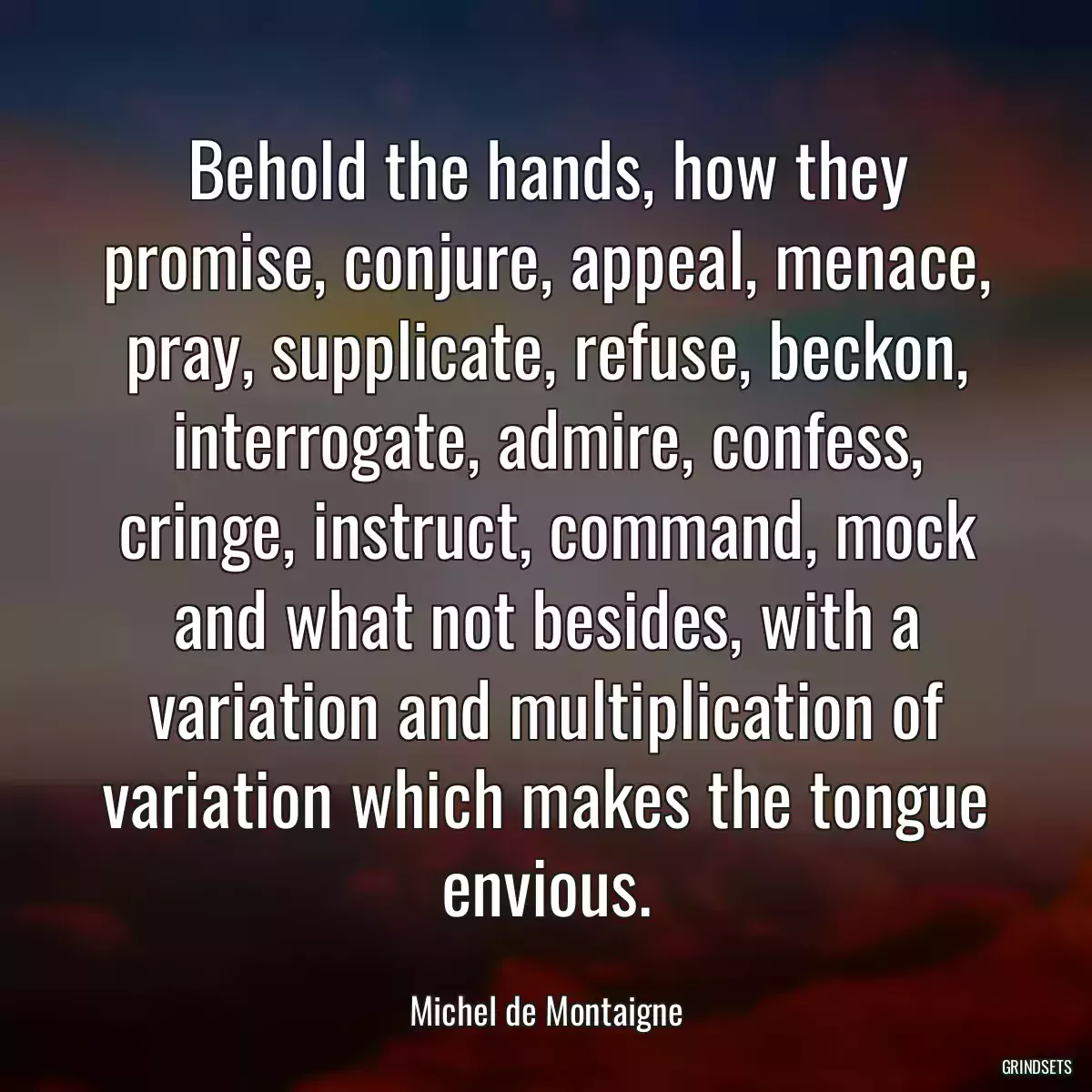 Behold the hands, how they promise, conjure, appeal, menace, pray, supplicate, refuse, beckon, interrogate, admire, confess, cringe, instruct, command, mock and what not besides, with a variation and multiplication of variation which makes the tongue envious.