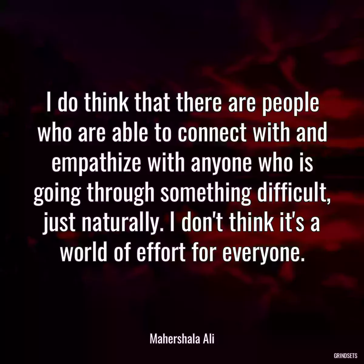 I do think that there are people who are able to connect with and empathize with anyone who is going through something difficult, just naturally. I don\'t think it\'s a world of effort for everyone.