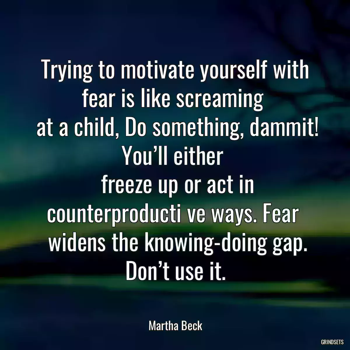 Trying to motivate yourself with fear is like screaming 
 at a child, Do something, dammit! You’ll either 
 freeze up or act in counterproducti ve ways. Fear 
 widens the knowing-doing gap. Don’t use it.