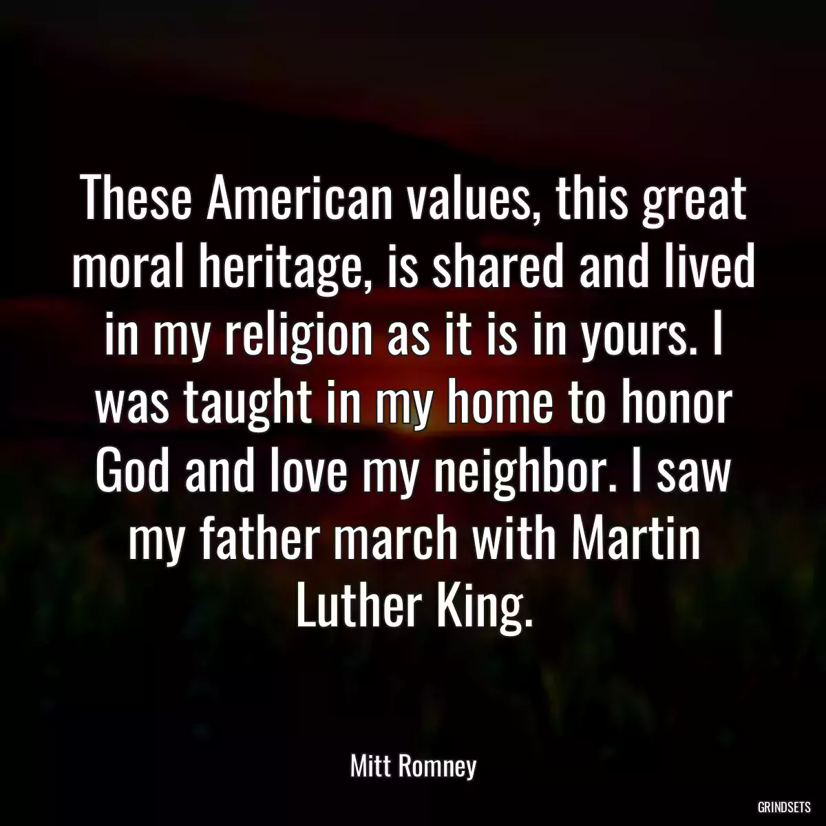 These American values, this great moral heritage, is shared and lived in my religion as it is in yours. I was taught in my home to honor God and love my neighbor. I saw my father march with Martin Luther King.