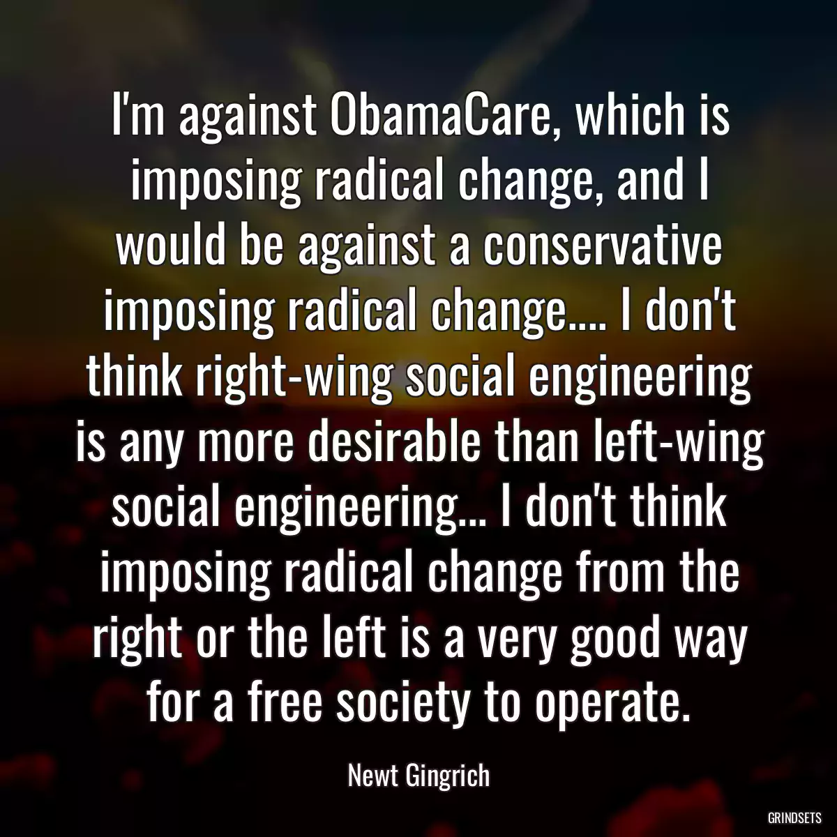 I\'m against ObamaCare, which is imposing radical change, and I would be against a conservative imposing radical change.... I don\'t think right-wing social engineering is any more desirable than left-wing social engineering... I don\'t think imposing radical change from the right or the left is a very good way for a free society to operate.