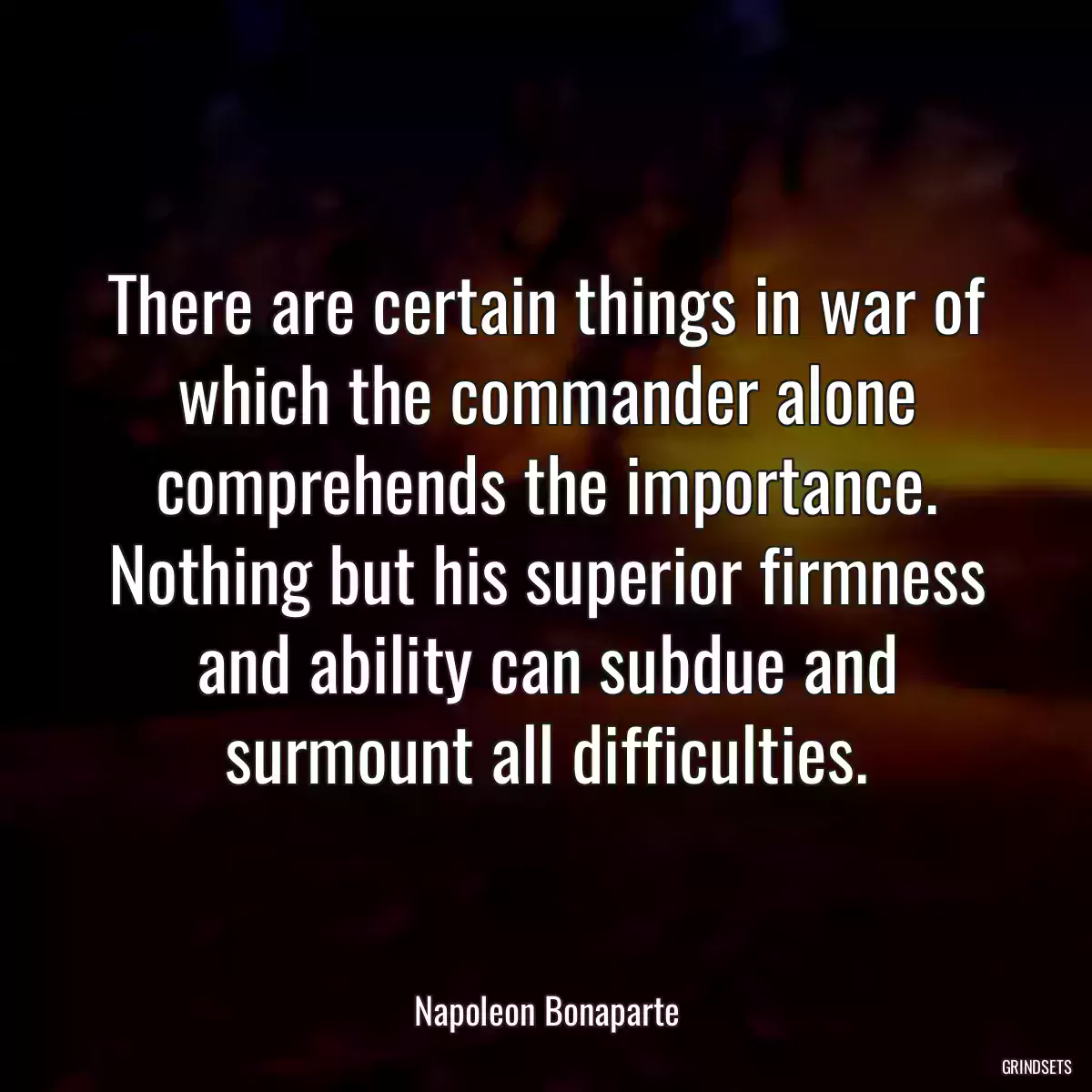 There are certain things in war of which the commander alone comprehends the importance. Nothing but his superior firmness and ability can subdue and surmount all difficulties.