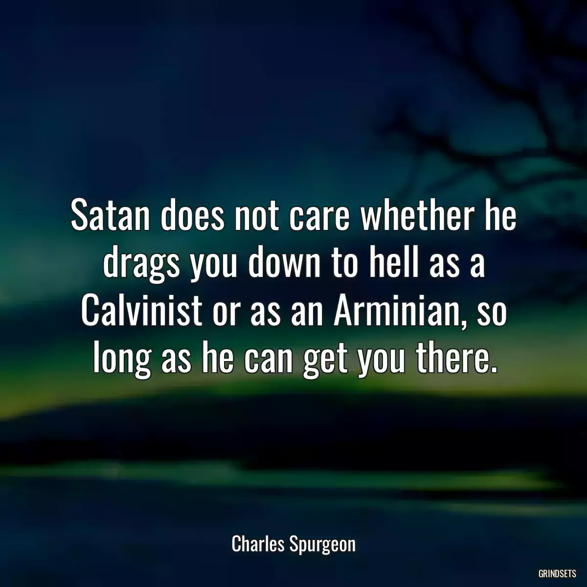 Satan does not care whether he drags you down to hell as a Calvinist or as an Arminian, so long as he can get you there.