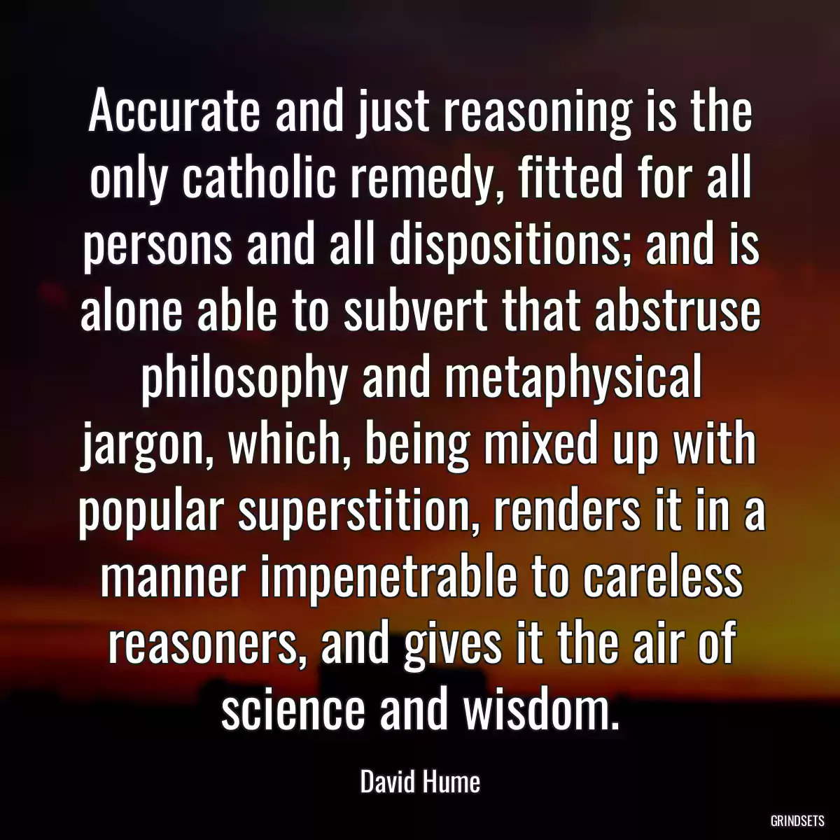 Accurate and just reasoning is the only catholic remedy, fitted for all persons and all dispositions; and is alone able to subvert that abstruse philosophy and metaphysical jargon, which, being mixed up with popular superstition, renders it in a manner impenetrable to careless reasoners, and gives it the air of science and wisdom.