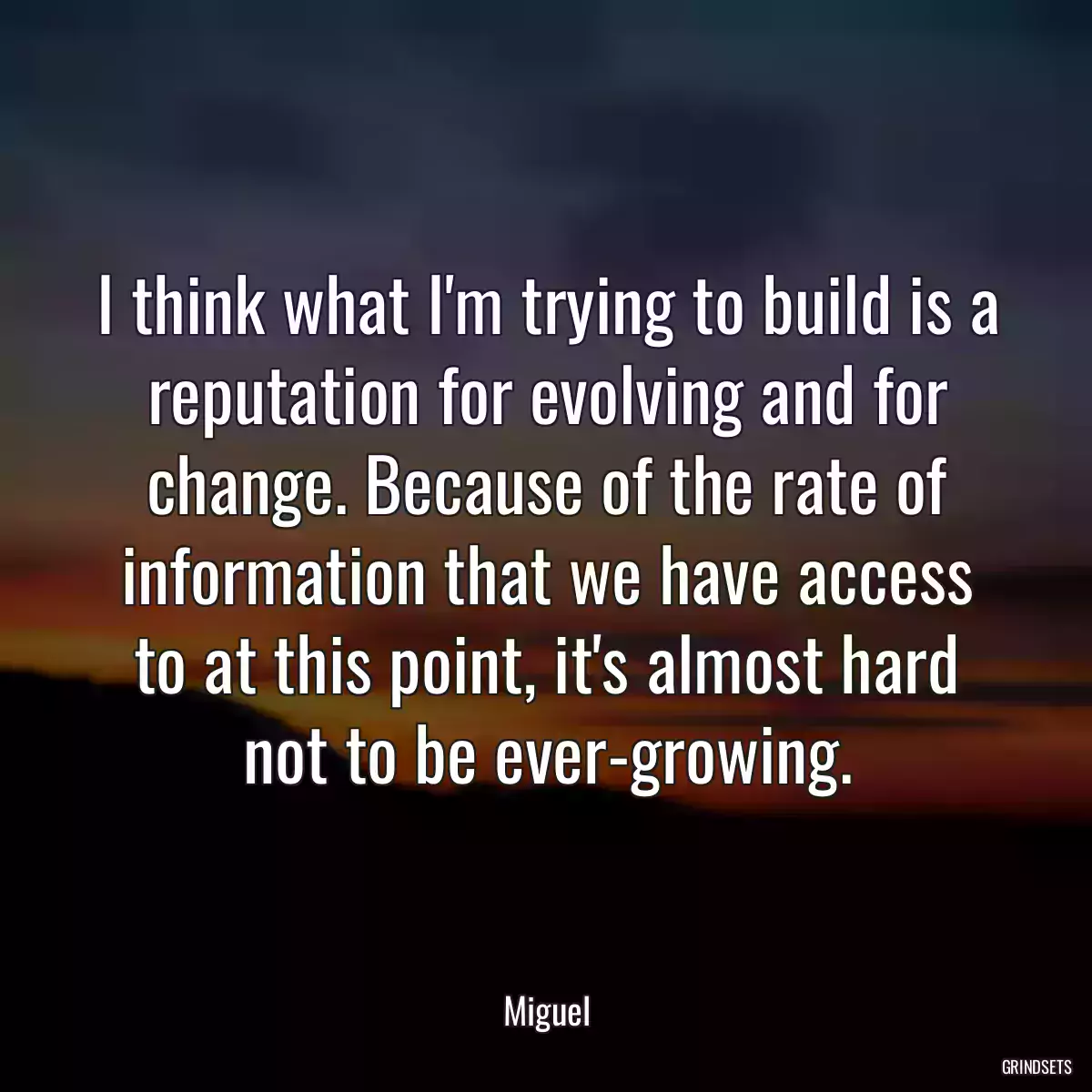 I think what I\'m trying to build is a reputation for evolving and for change. Because of the rate of information that we have access to at this point, it\'s almost hard not to be ever-growing.