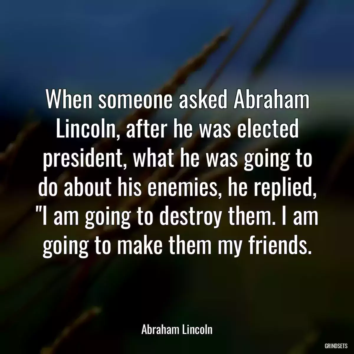 When someone asked Abraham Lincoln, after he was elected president, what he was going to do about his enemies, he replied, \