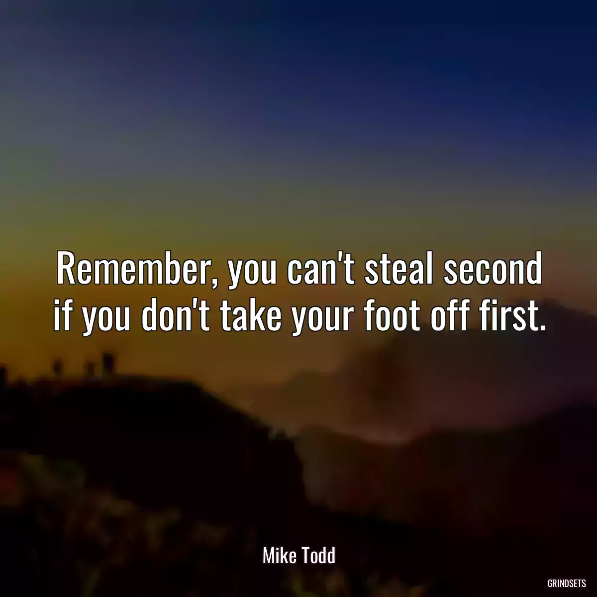 Remember, you can\'t steal second if you don\'t take your foot off first.