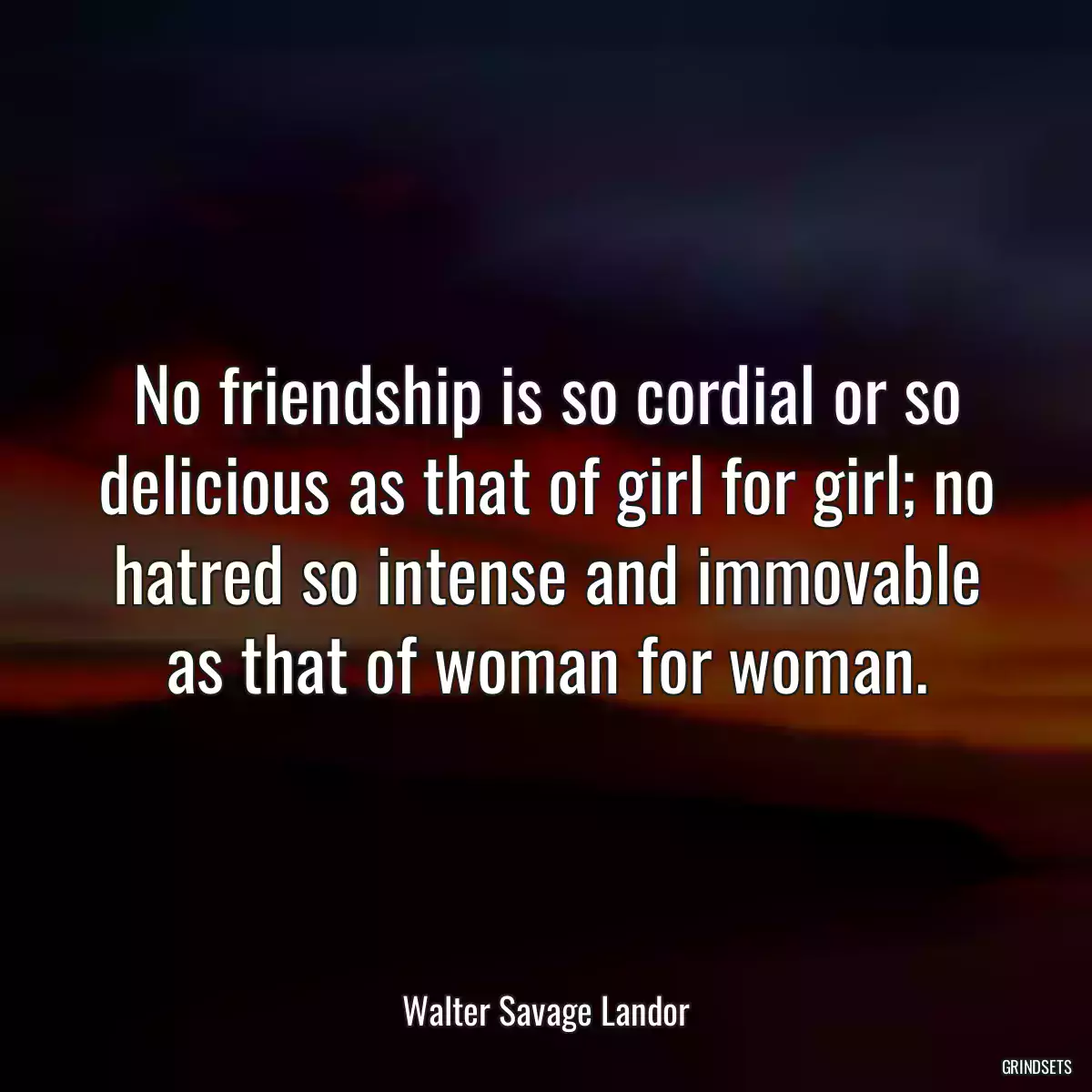 No friendship is so cordial or so delicious as that of girl for girl; no hatred so intense and immovable as that of woman for woman.